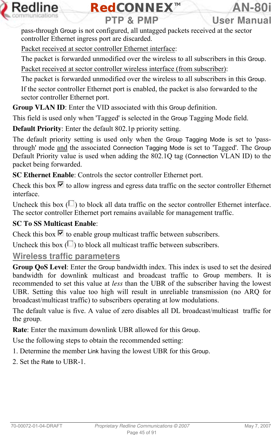   RedCONNEXTM AN-80i   PTP &amp; PMP  User Manual 70-00072-01-04-DRAFT  Proprietary Redline Communications © 2007  May 7, 2007 Page 45 of 91 pass-through Group is not configured, all untagged packets received at the sector controller Ethernet ingress port are discarded.  Packet received at sector controller Ethernet interface: The packet is forwarded unmodified over the wireless to all subscribers in this Group. Packet received at sector controller wireless interface (from subscriber): The packet is forwarded unmodified over the wireless to all subscribers in this Group.  If the sector controller Ethernet port is enabled, the packet is also forwarded to the sector controller Ethernet port. Group VLAN ID: Enter the VID associated with this Group definition. This field is used only when &apos;Tagged&apos; is selected in the Group Tagging Mode field. Default Priority: Enter the default 802.1p priority setting. The default priority setting is used only when the Group Tagging Mode is set to &apos;pass-through&apos; mode and the associated Connection Tagging Mode is set to &apos;Tagged&apos;. The Group Default Priority value is used when adding the 802.1Q tag (Connection VLAN ID) to the packet being forwarded. SC Ethernet Enable: Controls the sector controller Ethernet port. Check this box   to allow ingress and egress data traffic on the sector controller Ethernet interface. Uncheck this box ( ) to block all data traffic on the sector controller Ethernet interface. The sector controller Ethernet port remains available for management traffic. SC To SS Multicast Enable:  Check this box   to enable group multicast traffic between subscribers. Uncheck this box ( ) to block all multicast traffic between subscribers. Wireless traffic parameters Group QoS Level: Enter the Group bandwidth index. This index is used to set the desired bandwidth for downlink multicast and broadcast traffic to Group members. It is recommended to set this value at less than the UBR of the subscriber having the lowest UBR. Setting this value too high will result in unreliable transmission (no ARQ for broadcast/multicast traffic) to subscribers operating at low modulations.  The default value is five. A value of zero disables all DL broadcast/multicast  traffic for the group. Rate: Enter the maximum downlink UBR allowed for this Group. Use the following steps to obtain the recommended setting: 1. Determine the member Link having the lowest UBR for this Group. 2. Set the Rate to UBR-1. 