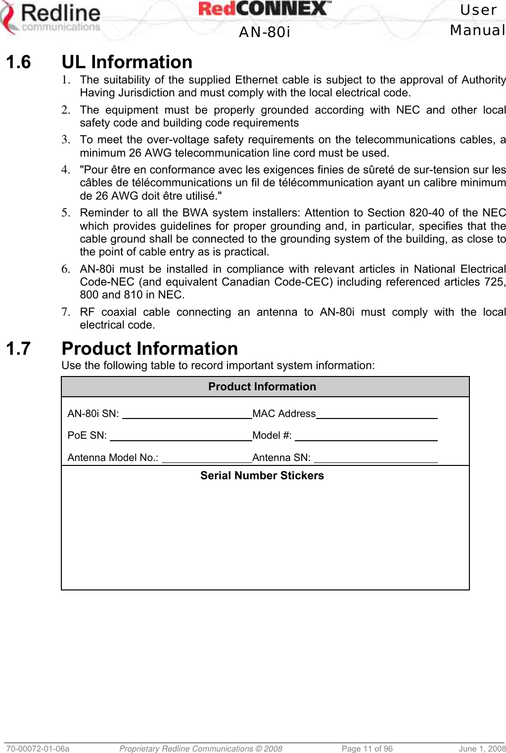 User AN-80i Manual 70-00072-01-06a Proprietary Redline Communications © 2008 Page 11 of 96 June 1, 2008 1.6 UL Information 1. The suitability of the supplied Ethernet cable is subject to the approval of Authority Having Jurisdiction and must comply with the local electrical code. 2. The equipment must be properly grounded according with NEC and other local safety code and building code requirements 3. To meet the over-voltage safety requirements on the telecommunications cables, a minimum 26 AWG telecommunication line cord must be used. 4. "Pour être en conformance avec les exigences finies de sûreté de sur-tension sur les câbles de télécommunications un fil de télécommunication ayant un calibre minimum de 26 AWG doit être utilisé." 5. Reminder to all the BWA system installers: Attention to Section 820-40 of the NEC which provides guidelines for proper grounding and, in particular, specifies that the cable ground shall be connected to the grounding system of the building, as close to the point of cable entry as is practical. 6. AN-80i must be installed in compliance with relevant articles in National Electrical Code-NEC (and equivalent Canadian Code-CEC) including referenced articles 725, 800 and 810 in NEC. 7. RF coaxial cable connecting an antenna to AN-80i must comply with the local electrical code. 1.7 Product Information Use the following table to record important system information: Product Information AN-80i SN: MAC Address PoE SN: Model #: Antenna Model No.: Antenna SN: Serial Number Stickers