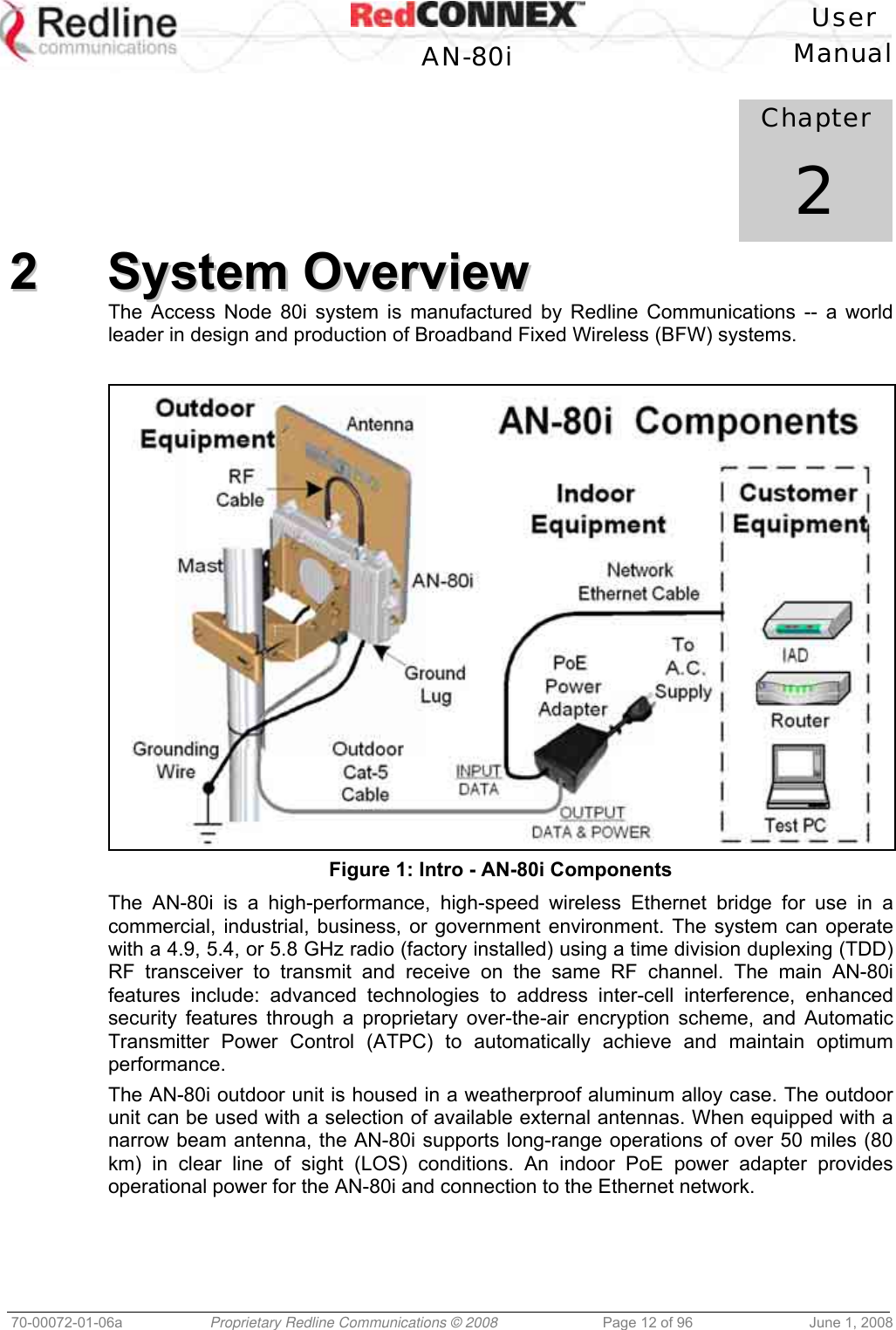 User AN-80i Manual 70-00072-01-06a Proprietary Redline Communications © 2008 Page 12 of 96 June 1, 2008 Chapter 2 22 SSyysstteemm OOvveerrvviieeww The Access Node 80i system is manufactured by Redline Communications -- a world leader in design and production of Broadband Fixed Wireless (BFW) systems. Figure 1: Intro - AN-80i Components The AN-80i is a high-performance, high-speed wireless Ethernet bridge for use in a commercial, industrial, business, or government environment. The system can operate with a 4.9, 5.4, or 5.8 GHz radio (factory installed) using a time division duplexing (TDD) RF transceiver to transmit and receive on the same RF channel. The main AN-80i features include: advanced technologies to address inter-cell interference, enhanced security features through a proprietary over-the-air encryption scheme, and Automatic Transmitter Power Control (ATPC) to automatically achieve and maintain optimum performance. The AN-80i outdoor unit is housed in a weatherproof aluminum alloy case. The outdoor unit can be used with a selection of available external antennas. When equipped with a narrow beam antenna, the AN-80i supports long-range operations of over 50 miles (80 km) in clear line of sight (LOS) conditions. An indoor PoE power adapter provides operational power for the AN-80i and connection to the Ethernet network.