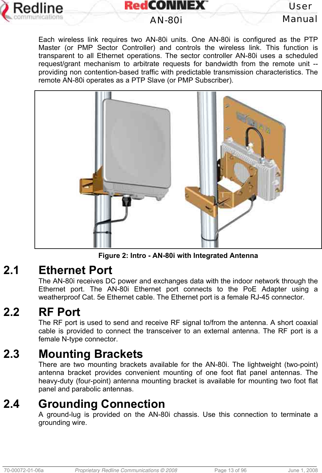 User AN-80i Manual 70-00072-01-06a Proprietary Redline Communications © 2008 Page 13 of 96 June 1, 2008 Each wireless link requires two AN-80i units. One AN-80i is configured as the PTP Master (or PMP Sector Controller) and controls the wireless link. This function is transparent to all Ethernet operations. The sector controller AN-80i uses a scheduled request/grant mechanism to arbitrate requests for bandwidth from the remote unit -- providing non contention-based traffic with predictable transmission characteristics. The remote AN-80i operates as a PTP Slave (or PMP Subscriber). Figure 2: Intro - AN-80i with Integrated Antenna 2.1 Ethernet Port The AN-80i receives DC power and exchanges data with the indoor network through the Ethernet port. The AN-80i Ethernet port connects to the PoE Adapter using a weatherproof Cat. 5e Ethernet cable. The Ethernet port is a female RJ-45 connector. 2.2 RF Port The RF port is used to send and receive RF signal to/from the antenna. A short coaxial cable is provided to connect the transceiver to an external antenna. The RF port is a female N-type connector. 2.3 Mounting Brackets There are two mounting brackets available for the AN-80i. The lightweight (two-point) antenna bracket provides convenient mounting of one foot flat panel antennas. The heavy-duty (four-point) antenna mounting bracket is available for mounting two foot flat panel and parabolic antennas. 2.4 Grounding Connection A ground-lug is provided on the AN-80i chassis. Use this connection to terminate a grounding wire.