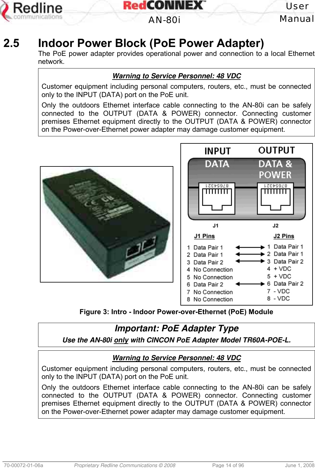 User AN-80i Manual 70-00072-01-06a Proprietary Redline Communications © 2008 Page 14 of 96 June 1, 2008 2.5 Indoor Power Block (PoE Power Adapter) The PoE power adapter provides operational power and connection to a local Ethernet network. Warning to Service Personnel: 48 VDC Customer equipment including personal computers, routers, etc., must be connected only to the INPUT (DATA) port on the PoE unit. Only the outdoors Ethernet interface cable connecting to the AN-80i can be safely connected to the OUTPUT (DATA & POWER) connector. Connecting customer premises Ethernet equipment directly to the OUTPUT (DATA & POWER) connector on the Power-over-Ethernet power adapter may damage customer equipment. Figure 3: Intro - Indoor Power-over-Ethernet (PoE) Module Important: PoE Adapter Type Use the AN-80i only with CINCON PoE Adapter Model TR60A-POE-L. Warning to Service Personnel: 48 VDC Customer equipment including personal computers, routers, etc., must be connected only to the INPUT (DATA) port on the PoE unit. Only the outdoors Ethernet interface cable connecting to the AN-80i can be safely connected to the OUTPUT (DATA & POWER) connector. Connecting customer premises Ethernet equipment directly to the OUTPUT (DATA & POWER) connector on the Power-over-Ethernet power adapter may damage customer equipment.