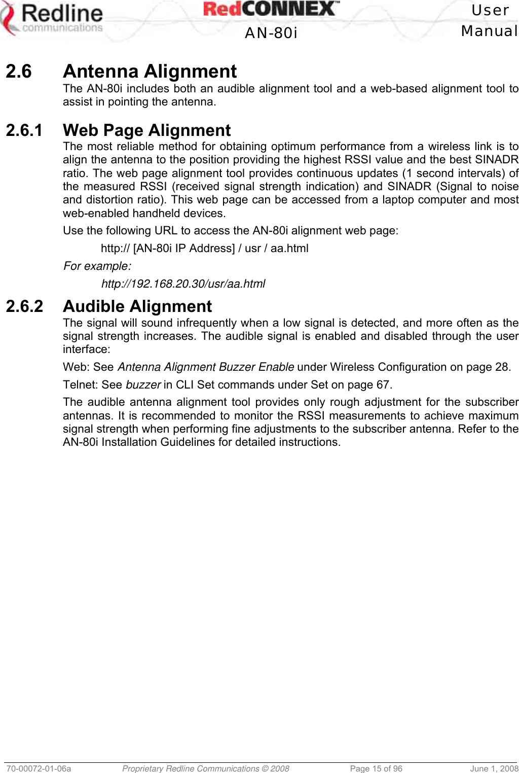   User  AN-80i Manual  70-00072-01-06a  Proprietary Redline Communications © 2008  Page 15 of 96  June 1, 2008  2.6 Antenna Alignment The AN-80i includes both an audible alignment tool and a web-based alignment tool to assist in pointing the antenna.   2.6.1  Web Page Alignment The most reliable method for obtaining optimum performance from a wireless link is to align the antenna to the position providing the highest RSSI value and the best SINADR ratio. The web page alignment tool provides continuous updates (1 second intervals) of the measured RSSI (received signal strength indication) and SINADR (Signal to noise and distortion ratio). This web page can be accessed from a laptop computer and most web-enabled handheld devices. Use the following URL to access the AN-80i alignment web page:   http:// [AN-80i IP Address] / usr / aa.html For example:  http://192.168.20.30/usr/aa.html 2.6.2 Audible Alignment The signal will sound infrequently when a low signal is detected, and more often as the signal strength increases. The audible signal is enabled and disabled through the user interface: Web: See Antenna Alignment Buzzer Enable under Wireless Configuration on page 28.  Telnet: See buzzer in CLI Set commands under Set on page 67. The audible antenna alignment tool provides only rough adjustment for the subscriber antennas. It is recommended to monitor the RSSI measurements to achieve maximum signal strength when performing fine adjustments to the subscriber antenna. Refer to the AN-80i Installation Guidelines for detailed instructions. 