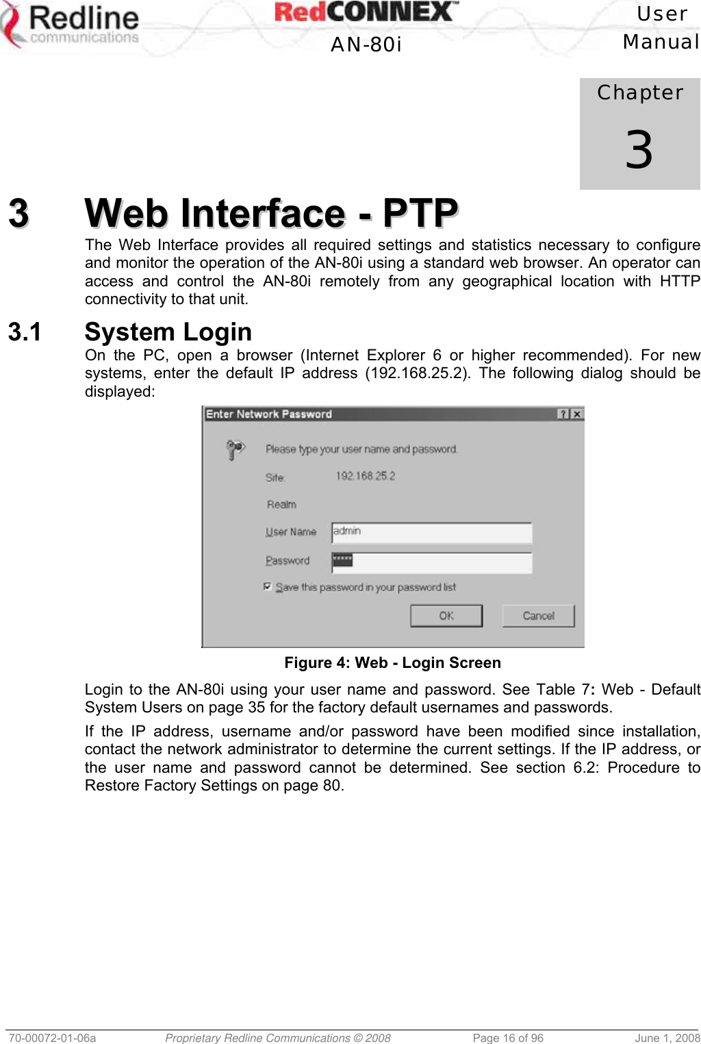 User AN-80i Manual 70-00072-01-06a Proprietary Redline Communications © 2008 Page 16 of 96 June 1, 2008 Chapter 3 33 WWeebb IInntteerrffaaccee -- PPTTPP The Web Interface provides all required settings and statistics necessary to configure and monitor the operation of the AN-80i using a standard web browser. An operator can access and control the AN-80i remotely from any geographical location with HTTP connectivity to that unit. 3.1 System Login On the PC, open a browser (Internet Explorer 6 or higher recommended). For new systems, enter the default IP address (192.168.25.2). The following dialog should be displayed: Figure 4: Web - Login Screen Login to the AN-80i using your user name and password. See Table 7: Web - Default System Users on page 35 for the factory default usernames and passwords. If the IP address, username and/or password have been modified since installation, contact the network administrator to determine the current settings. If the IP address, or the user name and password cannot be determined. See section 6.2: Procedure to Restore Factory Settings on page 80.