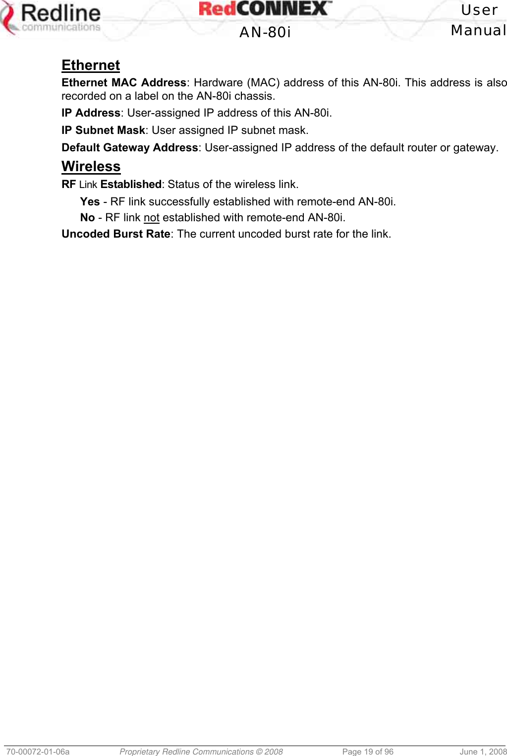 User AN-80i Manual 70-00072-01-06a Proprietary Redline Communications © 2008 Page 19 of 96 June 1, 2008 Ethernet Ethernet MAC Address: Hardware (MAC) address of this AN-80i. This address is also recorded on a label on the AN-80i chassis. IP Address: User-assigned IP address of this AN-80i. IP Subnet Mask: User assigned IP subnet mask. Default Gateway Address: User-assigned IP address of the default router or gateway. Wireless RF Link Established: Status of the wireless link. Yes - RF link successfully established with remote-end AN-80i. No - RF link not established with remote-end AN-80i. Uncoded Burst Rate: The current uncoded burst rate for the link.