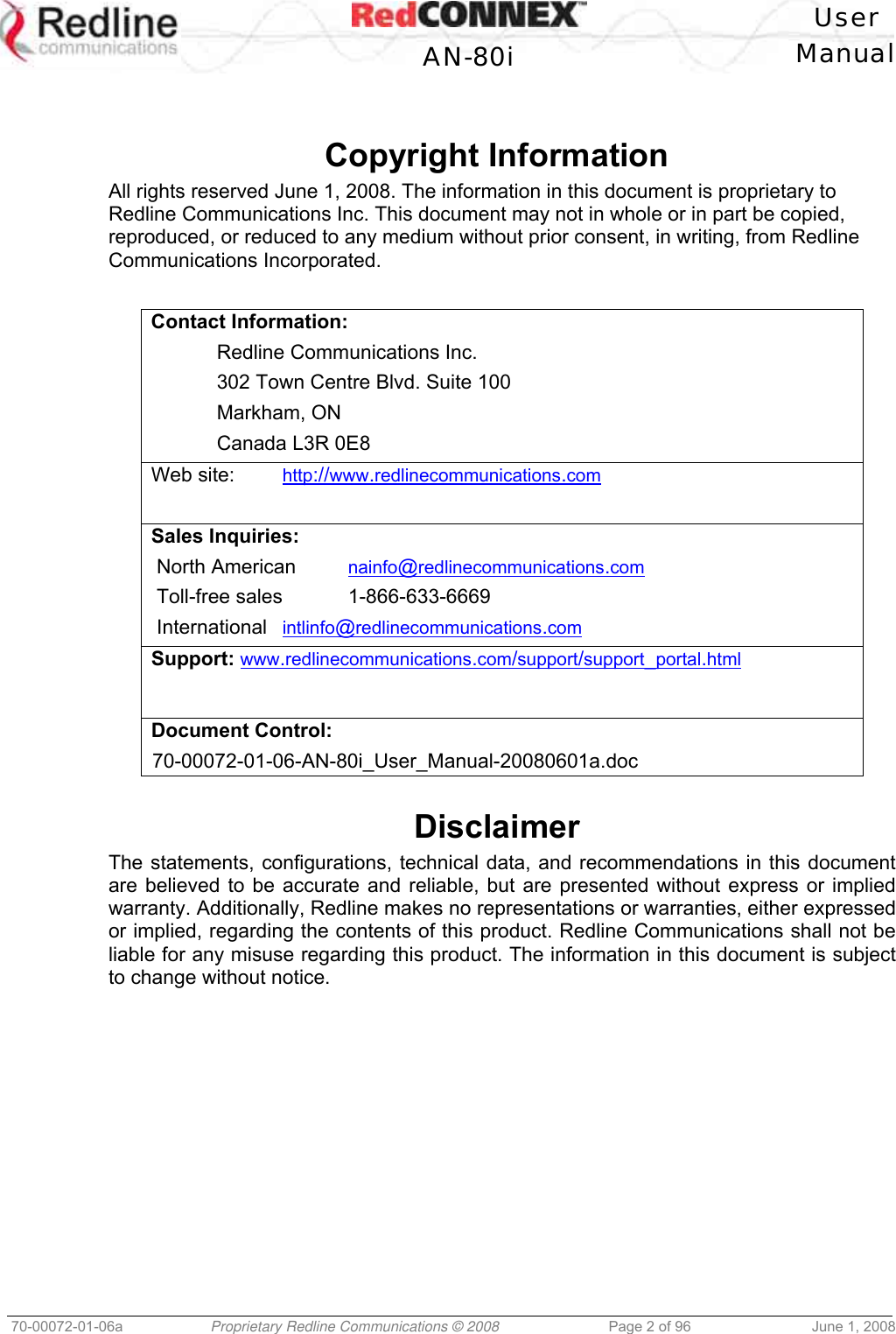 User AN-80i Manual 70-00072-01-06a Proprietary Redline Communications © 2008 Page 2 of 96 June 1, 2008 Copyright Information All rights reserved June 1, 2008. The information in this document is proprietary to Redline Communications Inc. This document may not in whole or in part be copied, reproduced, or reduced to any medium without prior consent, in writing, from Redline Communications Incorporated. Contact Information: Redline Communications Inc. 302 Town Centre Blvd. Suite 100 Markham, ON Canada L3R 0E8 Web site: http://www.redlinecommunications.com Sales Inquiries: North American nainfo@redlinecommunications.com Toll-free sales 1-866-633-6669 International intlinfo@redlinecommunications.com Support: www.redlinecommunications.com/support/support_portal.html Document Control: 70-00072-01-06-AN-80i_User_Manual-20080601a.doc Disclaimer The statements, configurations, technical data, and recommendations in this document are believed to be accurate and reliable, but are presented without express or implied warranty. Additionally, Redline makes no representations or warranties, either expressed or implied, regarding the contents of this product. Redline Communications shall not be liable for any misuse regarding this product. The information in this document is subject to change without notice.