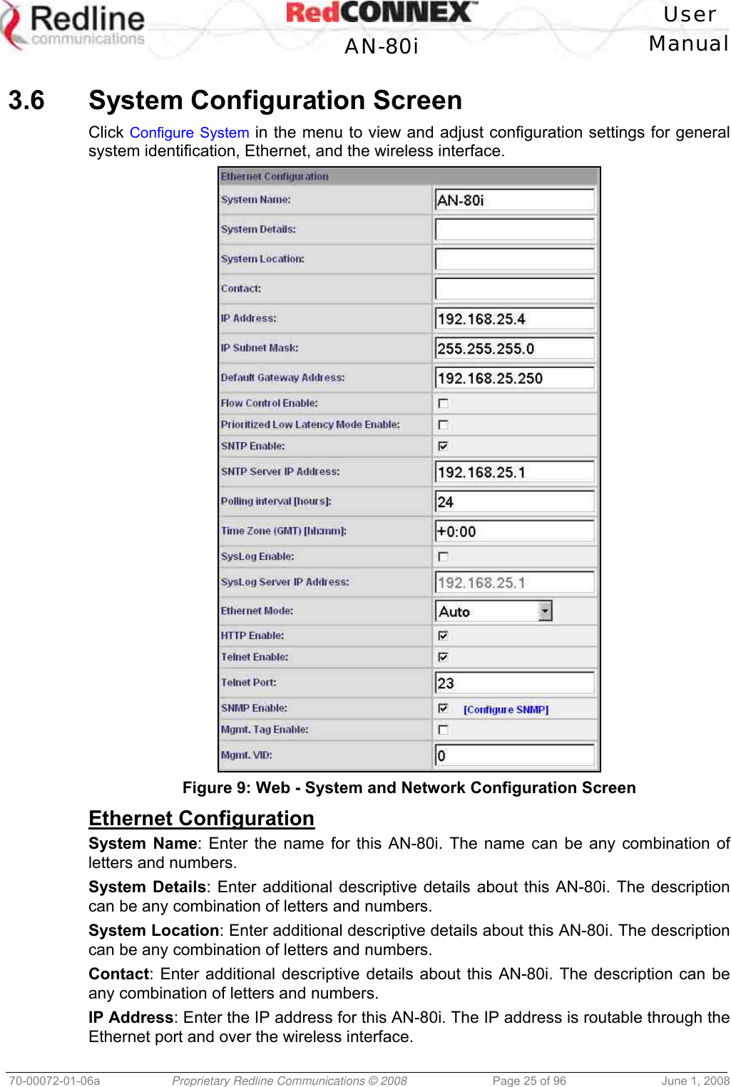 User AN-80i Manual 70-00072-01-06a Proprietary Redline Communications © 2008 Page 25 of 96 June 1, 2008 3.6 System Configuration Screen Click Configure System in the menu to view and adjust configuration settings for general system identification, Ethernet, and the wireless interface. Figure 9: Web - System and Network Configuration Screen Ethernet Configuration System Name: Enter the name for this AN-80i. The name can be any combination of letters and numbers. System Details: Enter additional descriptive details about this AN-80i. The description can be any combination of letters and numbers. System Location: Enter additional descriptive details about this AN-80i. The description can be any combination of letters and numbers. Contact: Enter additional descriptive details about this AN-80i. The description can be any combination of letters and numbers. IP Address: Enter the IP address for this AN-80i. The IP address is routable through the Ethernet port and over the wireless interface.