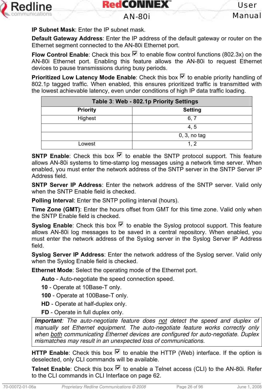 User AN-80i Manual 70-00072-01-06a Proprietary Redline Communications © 2008 Page 26 of 96 June 1, 2008 IP Subnet Mask: Enter the IP subnet mask. Default Gateway Address: Enter the IP address of the default gateway or router on the Ethernet segment connected to the AN-80i Ethernet port. Flow Control Enable: Check this box to enable flow control functions (802.3x) on the AN-80i Ethernet port. Enabling this feature allows the AN-80i to request Ethernet devices to pause transmissions during busy periods. Prioritized Low Latency Mode Enable: Check this box to enable priority handling of 802.1p tagged traffic. When enabled, this ensures prioritized traffic is transmitted with the lowest achievable latency, even under conditions of high IP data traffic loading. Table 3: Web - 802.1p Priority Settings Priority Setting Highest 6, 7 4, 5 0, 3, no tag Lowest 1, 2 SNTP Enable: Check this box to enable the SNTP protocol support. This feature allows AN-80i systems to time-stamp log messages using a network time server. When enabled, you must enter the network address of the SNTP server in the SNTP Server IP Address field. SNTP Server IP Address: Enter the network address of the SNTP server. Valid only when the SNTP Enable field is checked. Polling Interval: Enter the SNTP polling interval (hours). Time Zone (GMT): Enter the hours offset from GMT for this time zone. Valid only when the SNTP Enable field is checked. Syslog Enable: Check this box to enable the Syslog protocol support. This feature allows AN-80i log messages to be saved in a central repository. When enabled, you must enter the network address of the Syslog server in the Syslog Server IP Address field. Syslog Server IP Address: Enter the network address of the Syslog server. Valid only when the Syslog Enable field is checked. Ethernet Mode: Select the operating mode of the Ethernet port. Auto - Auto-negotiate the speed connection speed. 10 - Operate at 10Base-T only. 100 - Operate at 100Base-T only. HD - Operate at half-duplex only. FD - Operate in full duplex only. Important: The auto-negotiate feature does not detect the speed and duplex of manually set Ethernet equipment. The auto-negotiate feature works correctly only when both communicating Ethernet devices are configured for auto-negotiate. Duplex mismatches may result in an unexpected loss of communications. HTTP Enable: Check this box to enable the HTTP (Web) interface. If the option is deselected, only CLI commands will be available. Telnet Enable: Check this box to enable a Telnet access (CLI) to the AN-80i. Refer to the CLI commands in CLI Interface on page 62.