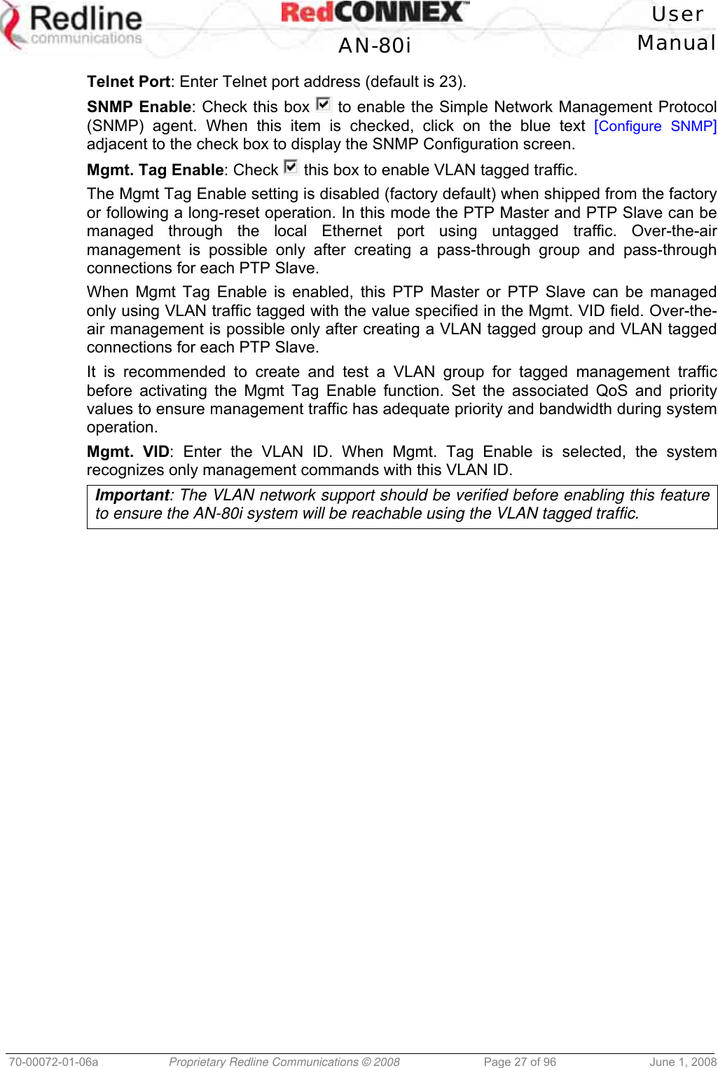   User  AN-80i Manual  70-00072-01-06a  Proprietary Redline Communications © 2008  Page 27 of 96  June 1, 2008 Telnet Port: Enter Telnet port address (default is 23). SNMP Enable: Check this box   to enable the Simple Network Management Protocol (SNMP) agent. When this item is checked, click on the blue text [Configure SNMP] adjacent to the check box to display the SNMP Configuration screen. Mgmt. Tag Enable: Check   this box to enable VLAN tagged traffic. The Mgmt Tag Enable setting is disabled (factory default) when shipped from the factory or following a long-reset operation. In this mode the PTP Master and PTP Slave can be managed through the local Ethernet port using untagged traffic. Over-the-air management is possible only after creating a pass-through group and pass-through connections for each PTP Slave. When Mgmt Tag Enable is enabled, this PTP Master or PTP Slave can be managed only using VLAN traffic tagged with the value specified in the Mgmt. VID field. Over-the-air management is possible only after creating a VLAN tagged group and VLAN tagged connections for each PTP Slave. It is recommended to create and test a VLAN group for tagged management traffic before activating the Mgmt Tag Enable function. Set the associated QoS and priority values to ensure management traffic has adequate priority and bandwidth during system operation. Mgmt. VID: Enter the VLAN ID. When Mgmt. Tag Enable is selected, the system recognizes only management commands with this VLAN ID. Important: The VLAN network support should be verified before enabling this feature to ensure the AN-80i system will be reachable using the VLAN tagged traffic. 