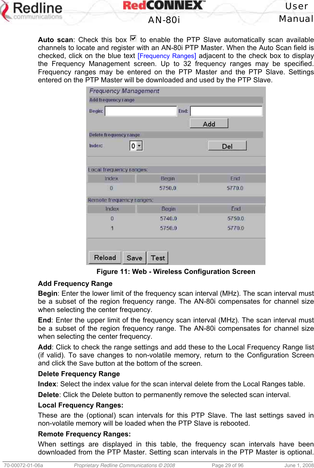   User  AN-80i Manual  70-00072-01-06a  Proprietary Redline Communications © 2008  Page 29 of 96  June 1, 2008  Auto scan: Check this box   to enable the PTP Slave automatically scan available channels to locate and register with an AN-80i PTP Master. When the Auto Scan field is checked, click on the blue text [Frequency Ranges] adjacent to the check box to display the Frequency Management screen. Up to 32 frequency ranges may be specified. Frequency ranges may be entered on the PTP Master and the PTP Slave. Settings entered on the PTP Master will be downloaded and used by the PTP Slave.  Figure 11: Web - Wireless Configuration Screen Add Frequency Range Begin: Enter the lower limit of the frequency scan interval (MHz). The scan interval must be a subset of the region frequency range. The AN-80i compensates for channel size when selecting the center frequency.  End: Enter the upper limit of the frequency scan interval (MHz). The scan interval must be a subset of the region frequency range. The AN-80i compensates for channel size when selecting the center frequency. Add: Click to check the range settings and add these to the Local Frequency Range list (if valid). To save changes to non-volatile memory, return to the Configuration Screen and click the Save button at the bottom of the screen. Delete Frequency Range Index: Select the index value for the scan interval delete from the Local Ranges table. Delete: Click the Delete button to permanently remove the selected scan interval. Local Frequency Ranges: These are the (optional) scan intervals for this PTP Slave. The last settings saved in non-volatile memory will be loaded when the PTP Slave is rebooted. Remote Frequency Ranges: When settings are displayed in this table, the frequency scan intervals have been downloaded from the PTP Master. Setting scan intervals in the PTP Master is optional. 