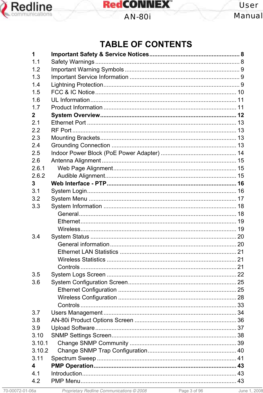 User AN-80i Manual 70-00072-01-06a Proprietary Redline Communications © 2008 Page 3 of 96 June 1, 2008 TABLE OF CONTENTS 1 Important Safety & Service Notices....................................................... 8 1.1 Safety Warnings ........................................................................................ 8 1.2 Important Warning Symbols ...................................................................... 9 1.3 Important Service Information ................................................................... 9 1.4 Lightning Protection................................................................................... 9 1.5 FCC & IC Notice...................................................................................... 10 1.6 UL Information......................................................................................... 11 1.7 Product Information ................................................................................. 11 2 System Overview................................................................................... 12 2.1 Ethernet Port ........................................................................................... 13 2.2 RF Port .................................................................................................... 13 2.3 Mounting Brackets................................................................................... 13 2.4 Grounding Connection ............................................................................ 13 2.5 Indoor Power Block (PoE Power Adapter) .............................................. 14 2.6 Antenna Alignment .................................................................................. 15 2.6.1 Web Page Alignment........................................................................... 15 2.6.2 Audible Alignment................................................................................ 15 3 Web Interface - PTP............................................................................... 16 3.1 System Login........................................................................................... 16 3.2 System Menu .......................................................................................... 17 3.3 System Information ................................................................................. 18 General................................................................................................ 18 Ethernet............................................................................................... 19 Wireless............................................................................................... 19 3.4 System Status ......................................................................................... 20 General information............................................................................. 20 Ethernet LAN Statistics ....................................................................... 21 Wireless Statistics ............................................................................... 21 Controls ............................................................................................... 21 3.5 System Logs Screen ............................................................................... 22 3.6 System Configuration Screen.................................................................. 25 Ethernet Configuration ........................................................................ 25 Wireless Configuration ........................................................................ 28 Controls ............................................................................................... 33 3.7 Users Management ................................................................................. 34 3.8 AN-80i Product Options Screen .............................................................. 36 3.9 Upload Software...................................................................................... 37 3.10 SNMP Settings Screen............................................................................ 38 3.10.1 Change SNMP Community ................................................................. 39 3.10.2 Change SNMP Trap Configuration...................................................... 40 3.11 Spectrum Sweep ..................................................................................... 41 4 PMP Operation....................................................................................... 43 4.1 Introduction.............................................................................................. 43 4.2 PMP Menu............................................................................................... 43
