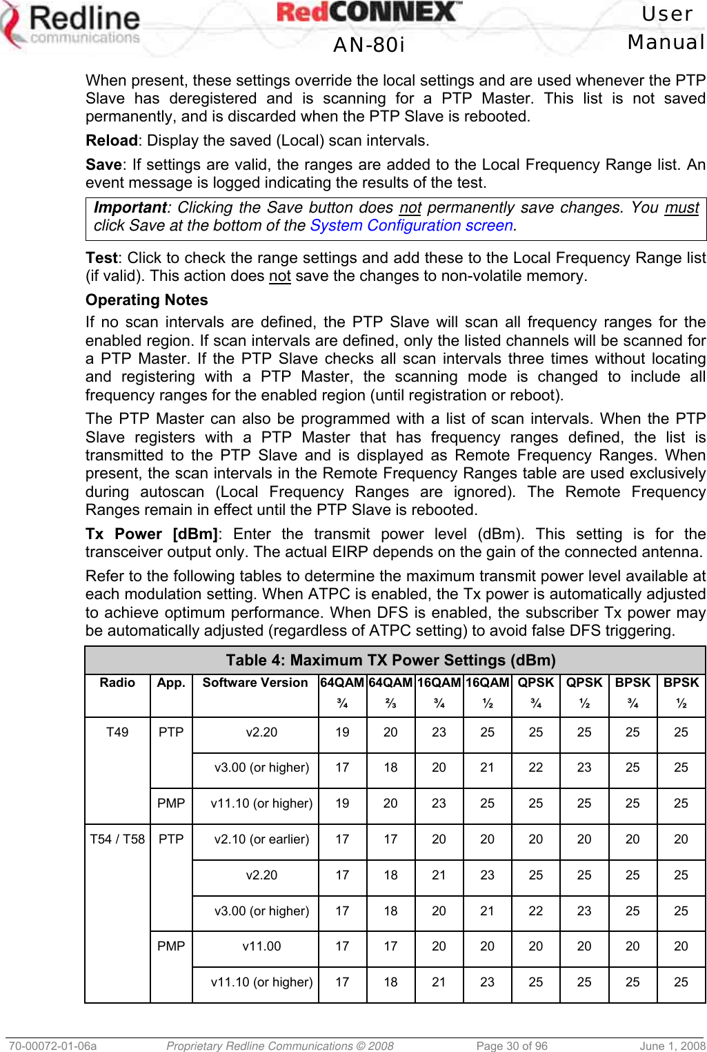   User  AN-80i Manual  70-00072-01-06a  Proprietary Redline Communications © 2008  Page 30 of 96  June 1, 2008 When present, these settings override the local settings and are used whenever the PTP Slave has deregistered and is scanning for a PTP Master. This list is not saved permanently, and is discarded when the PTP Slave is rebooted. Reload: Display the saved (Local) scan intervals. Save: If settings are valid, the ranges are added to the Local Frequency Range list. An event message is logged indicating the results of the test. Important: Clicking the Save button does not permanently save changes. You must click Save at the bottom of the System Configuration screen.  Test: Click to check the range settings and add these to the Local Frequency Range list (if valid). This action does not save the changes to non-volatile memory. Operating Notes If no scan intervals are defined, the PTP Slave will scan all frequency ranges for the enabled region. If scan intervals are defined, only the listed channels will be scanned for a PTP Master. If the PTP Slave checks all scan intervals three times without locating and registering with a PTP Master, the scanning mode is changed to include all frequency ranges for the enabled region (until registration or reboot). The PTP Master can also be programmed with a list of scan intervals. When the PTP Slave registers with a PTP Master that has frequency ranges defined, the list is transmitted to the PTP Slave and is displayed as Remote Frequency Ranges. When present, the scan intervals in the Remote Frequency Ranges table are used exclusively during autoscan (Local Frequency Ranges are ignored). The Remote Frequency Ranges remain in effect until the PTP Slave is rebooted. Tx Power [dBm]: Enter the transmit power level (dBm). This setting is for the transceiver output only. The actual EIRP depends on the gain of the connected antenna. Refer to the following tables to determine the maximum transmit power level available at each modulation setting. When ATPC is enabled, the Tx power is automatically adjusted to achieve optimum performance. When DFS is enabled, the subscriber Tx power may be automatically adjusted (regardless of ATPC setting) to avoid false DFS triggering. Table 4: Maximum TX Power Settings (dBm) Radio App. Software Version 64QAM¾ 64QAM⅔ 16QAM¾ 16QAM½ QPSK ¾ QPSK ½ BPSK¾ BPSK½ T49 PTP  v2.20  19 20 23 25 25 25 25 25     v3.00 (or higher) 17 18 20 21 22 23 25 25   PMP v11.10 (or higher) 19 20 23 25 25 25 25 25 T54 / T58 PTP v2.10 (or earlier) 17 17 20 20 20 20 20 20    v2.20  17 18 21 23 25 25 25 25    v3.00 (or higher) 17 18 20 21 22 23 25 25  PMP  v11.00  17 17 20 20 20 20 20 20    v11.10 (or higher) 17 18 21 23 25 25 25 25  