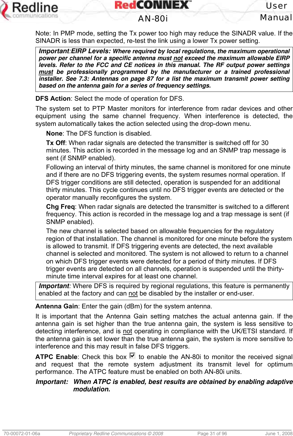 User AN-80i Manual 70-00072-01-06a Proprietary Redline Communications © 2008 Page 31 of 96 June 1, 2008 Note: In PMP mode, setting the Tx power too high may reduce the SINADR value. If the SINADR is less than expected, re-test the link using a lower Tx power setting. Important:EIRP Levels: Where required by local regulations, the maximum operational power per channel for a specific antenna must not exceed the maximum allowable EIRP levels. Refer to the FCC and CE notices in this manual. The RF output power settings must be professionally programmed by the manufacturer or a trained professional installer. See 7.3: Antennas on page 87 for a list the maximum transmit power setting based on the antenna gain for a series of frequency settings. DFS Action: Select the mode of operation for DFS. The system set to PTP Master monitors for interference from radar devices and other equipment using the same channel frequency. When interference is detected, the system automatically takes the action selected using the drop-down menu. None: The DFS function is disabled. Tx Off: When radar signals are detected the transmitter is switched off for 30 minutes. This action is recorded in the message log and an SNMP trap message is sent (if SNMP enabled). Following an interval of thirty minutes, the same channel is monitored for one minute and if there are no DFS triggering events, the system resumes normal operation. If DFS trigger conditions are still detected, operation is suspended for an additional thirty minutes. This cycle continues until no DFS trigger events are detected or the operator manually reconfigures the system. Chg Freq: When radar signals are detected the transmitter is switched to a different frequency. This action is recorded in the message log and a trap message is sent (if SNMP enabled). The new channel is selected based on allowable frequencies for the regulatory region of that installation. The channel is monitored for one minute before the system is allowed to transmit. If DFS triggering events are detected, the next available channel is selected and monitored. The system is not allowed to return to a channel on which DFS trigger events were detected for a period of thirty minutes. If DFS trigger events are detected on all channels, operation is suspended until the thirty-minute time interval expires for at least one channel. Important: Where DFS is required by regional regulations, this feature is permanently enabled at the factory and can not be disabled by the installer or end-user. Antenna Gain: Enter the gain (dBm) for the system antenna. It is important that the Antenna Gain setting matches the actual antenna gain. If the antenna gain is set higher than the true antenna gain, the system is less sensitive to detecting interference, and is not operating in compliance with the UK/ETSI standard. If the antenna gain is set lower than the true antenna gain, the system is more sensitive to interference and this may result in false DFS triggers. ATPC Enable: Check this box to enable the AN-80i to monitor the received signal and request that the remote system adjustment its transmit level for optimum performance. The ATPC feature must be enabled on both AN-80i units. Important: When ATPC is enabled, best results are obtained by enabling adaptive modulation.