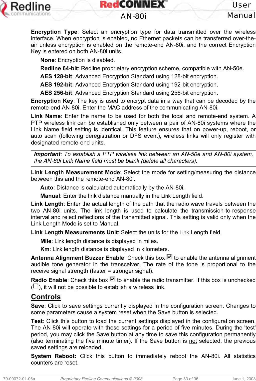 User AN-80i Manual 70-00072-01-06a Proprietary Redline Communications © 2008 Page 33 of 96 June 1, 2008 Encryption Type: Select an encryption type for data transmitted over the wireless interface. When encryption is enabled, no Ethernet packets can be transferred over-the-air unless encryption is enabled on the remote-end AN-80i, and the correct Encryption Key is entered on both AN-80i units. None: Encryption is disabled. Redline 64-bit: Redline proprietary encryption scheme, compatible with AN-50e. AES 128-bit: Advanced Encryption Standard using 128-bit encryption. AES 192-bit: Advanced Encryption Standard using 192-bit encryption. AES 256-bit: Advanced Encryption Standard using 256-bit encryption. Encryption Key: The key is used to encrypt data in a way that can be decoded by the remote-end AN-80i. Enter the MAC address of the communicating AN-80i. Link Name: Enter the name to be used for both the local and remote-end system. A PTP wireless link can be established only between a pair of AN-80i systems where the Link Name field setting is identical. This feature ensures that on power-up, reboot, or auto scan (following deregistration or DFS event), wireless links will only register with designated remote-end units. Important: To establish a PTP wireless link between an AN-50e and AN-80i system, the AN-80i Link Name field must be blank (delete all characters). Link Length Measurement Mode: Select the mode for setting/measuring the distance between this and the remote-end AN-80i. Auto: Distance is calculated automatically by the AN-80i. Manual: Enter the link distance manually in the Link Length field. Link Length: Enter the actual length of the path that the radio wave travels between the two AN-80i units. The link length is used to calculate the transmission-to-response interval and reject reflections of the transmitted signal. This setting is valid only when the Link Length Mode is set to Manual. Link Length Measurements Unit: Select the units for the Link Length field. Mile: Link length distance is displayed in miles. Km: Link length distance is displayed in kilometers. Antenna Alignment Buzzer Enable: Check this box to enable the antenna alignment audible tone generator in the transceiver. The rate of the tone is proportional to the receive signal strength (faster = stronger signal). Radio Enable: Check this box to enable the radio transmitter. If this box is unchecked (), it will not be possible to establish a wireless link. Controls Save: Click to save settings currently displayed in the configuration screen. Changes to some parameters cause a system reset when the Save button is selected. Test: Click this button to load the current settings displayed in the configuration screen. The AN-80i will operate with these settings for a period of five minutes. During the 'test' period, you may click the Save button at any time to save this configuration permanently (also terminating the five minute timer). If the Save button is not selected, the previous saved settings are reloaded. System Reboot: Click this button to immediately reboot the AN-80i. All statistics counters are reset.