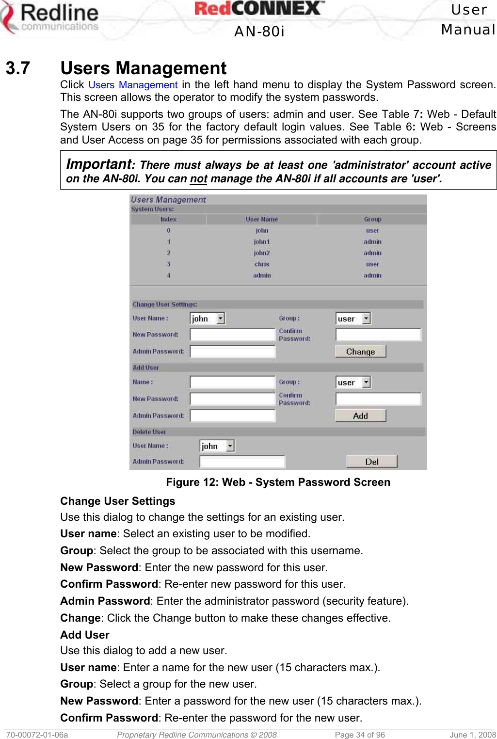 User AN-80i Manual 70-00072-01-06a Proprietary Redline Communications © 2008 Page 34 of 96 June 1, 2008 3.7 Users Management Click Users Management in the left hand menu to display the System Password screen. This screen allows the operator to modify the system passwords. The AN-80i supports two groups of users: admin and user. See Table 7: Web - Default System Users on 35 for the factory default login values. See Table 6: Web - Screens and User Access on page 35 for permissions associated with each group. Important: There must always be at least one 'administrator' account active on the AN-80i. You can not manage the AN-80i if all accounts are 'user'. Figure 12: Web - System Password Screen Change User Settings Use this dialog to change the settings for an existing user. User name: Select an existing user to be modified. Group: Select the group to be associated with this username. New Password: Enter the new password for this user. Confirm Password: Re-enter new password for this user. Admin Password: Enter the administrator password (security feature). Change: Click the Change button to make these changes effective. Add User Use this dialog to add a new user. User name: Enter a name for the new user (15 characters max.). Group: Select a group for the new user. New Password: Enter a password for the new user (15 characters max.). Confirm Password: Re-enter the password for the new user.