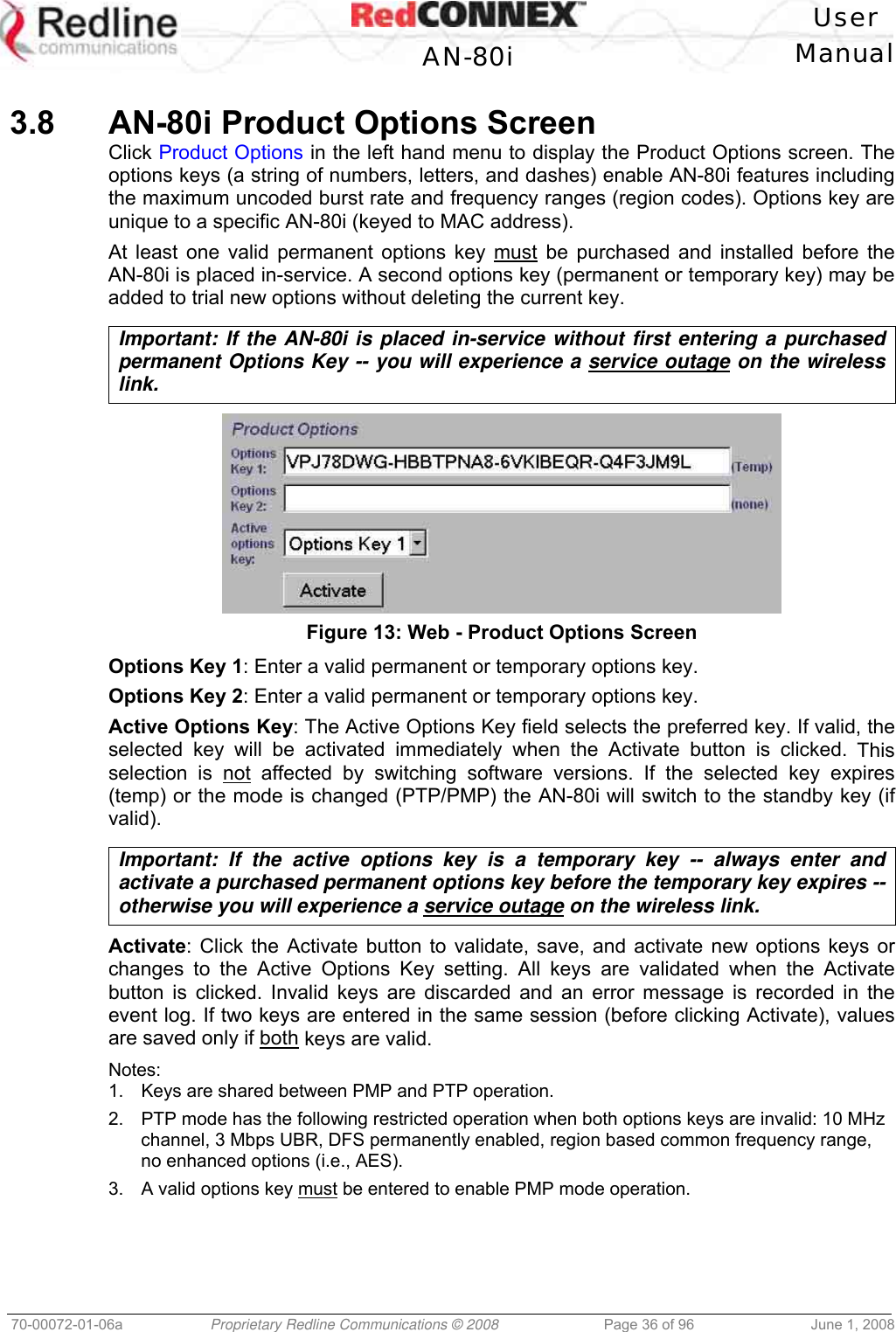 User AN-80i Manual 70-00072-01-06a Proprietary Redline Communications © 2008 Page 36 of 96 June 1, 2008 3.8 AN-80i Product Options Screen Click Product Options in the left hand menu to display the Product Options screen. The options keys (a string of numbers, letters, and dashes) enable AN-80i features including the maximum uncoded burst rate and frequency ranges (region codes). Options key are unique to a specific AN-80i (keyed to MAC address). At least one valid permanent options key must be purchased and installed before the AN-80i is placed in-service. A second options key (permanent or temporary key) may be added to trial new options without deleting the current key. Important: If the AN-80i is placed in-service without first entering a purchased permanent Options Key -- you will experience a service outage on the wireless link. Figure 13: Web - Product Options Screen Options Key 1: Enter a valid permanent or temporary options key. Options Key 2: Enter a valid permanent or temporary options key. Active Options Key: The Active Options Key field selects the preferred key. If valid, the selected key will be activated immediately when the Activate button is clicked. This selection is not affected by switching software versions. If the selected key expires (temp) or the mode is changed (PTP/PMP) the AN-80i will switch to the standby key (if valid). Important: If the active options key is a temporary key -- always enter and activate a purchased permanent options key before the temporary key expires -- otherwise you will experience a service outage on the wireless link. Activate: Click the Activate button to validate, save, and activate new options keys or changes to the Active Options Key setting. All keys are validated when the Activate button is clicked. Invalid keys are discarded and an error message is recorded in the event log. If two keys are entered in the same session (before clicking Activate), values are saved only if both keys are valid. Notes: 1. Keys are shared between PMP and PTP operation. 2. PTP mode has the following restricted operation when both options keys are invalid: 10 MHz channel, 3 Mbps UBR, DFS permanently enabled, region based common frequency range, no enhanced options (i.e., AES). 3. A valid options key must be entered to enable PMP mode operation.