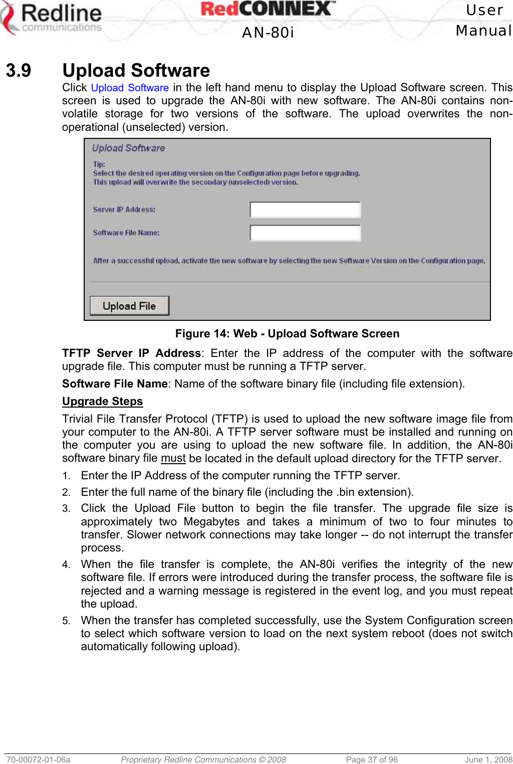 User AN-80i Manual 70-00072-01-06a Proprietary Redline Communications © 2008 Page 37 of 96 June 1, 2008 3.9 Upload Software Click Upload Software in the left hand menu to display the Upload Software screen. This screen is used to upgrade the AN-80i with new software. The AN-80i contains non-volatile storage for two versions of the software. The upload overwrites the non-operational (unselected) version. Figure 14: Web - Upload Software Screen TFTP Server IP Address: Enter the IP address of the computer with the software upgrade file. This computer must be running a TFTP server. Software File Name: Name of the software binary file (including file extension). Upgrade Steps Trivial File Transfer Protocol (TFTP) is used to upload the new software image file from your computer to the AN-80i. A TFTP server software must be installed and running on the computer you are using to upload the new software file. In addition, the AN-80i software binary file must be located in the default upload directory for the TFTP server. 1. Enter the IP Address of the computer running the TFTP server. 2. Enter the full name of the binary file (including the .bin extension). 3. Click the Upload File button to begin the file transfer. The upgrade file size is approximately two Megabytes and takes a minimum of two to four minutes to transfer. Slower network connections may take longer -- do not interrupt the transfer process. 4. When the file transfer is complete, the AN-80i verifies the integrity of the new software file. If errors were introduced during the transfer process, the software file is rejected and a warning message is registered in the event log, and you must repeat the upload. 5. When the transfer has completed successfully, use the System Configuration screen to select which software version to load on the next system reboot (does not switch automatically following upload).