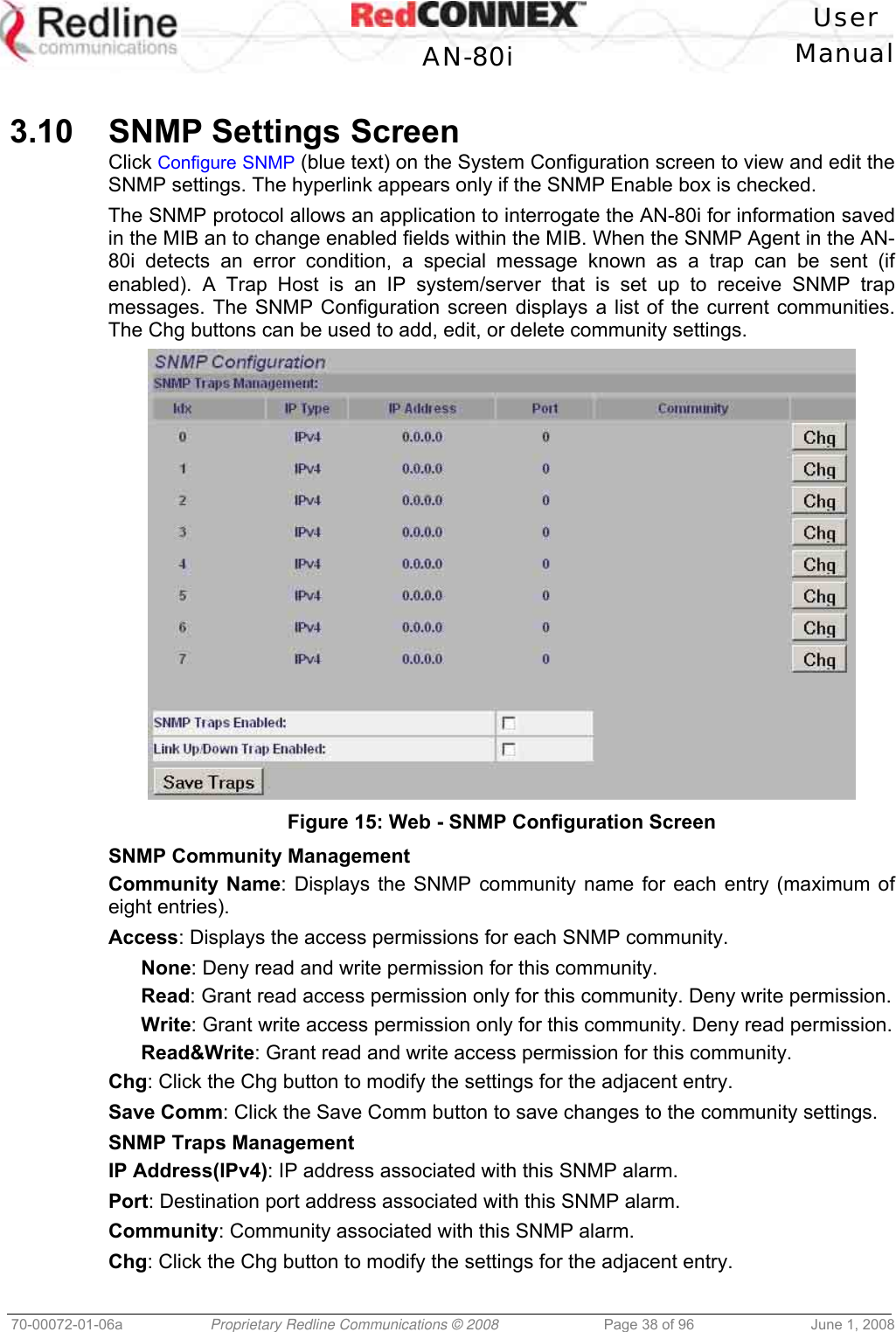 User AN-80i Manual 70-00072-01-06a Proprietary Redline Communications © 2008 Page 38 of 96 June 1, 2008 3.10 SNMP Settings Screen Click Configure SNMP (blue text) on the System Configuration screen to view and edit the SNMP settings. The hyperlink appears only if the SNMP Enable box is checked. The SNMP protocol allows an application to interrogate the AN-80i for information saved in the MIB an to change enabled fields within the MIB. When the SNMP Agent in the AN-80i detects an error condition, a special message known as a trap can be sent (if enabled). A Trap Host is an IP system/server that is set up to receive SNMP trap messages. The SNMP Configuration screen displays a list of the current communities. The Chg buttons can be used to add, edit, or delete community settings. Figure 15: Web - SNMP Configuration Screen SNMP Community Management Community Name: Displays the SNMP community name for each entry (maximum of eight entries). Access: Displays the access permissions for each SNMP community. None: Deny read and write permission for this community. Read: Grant read access permission only for this community. Deny write permission. Write: Grant write access permission only for this community. Deny read permission. Read&Write: Grant read and write access permission for this community. Chg: Click the Chg button to modify the settings for the adjacent entry. Save Comm: Click the Save Comm button to save changes to the community settings. SNMP Traps Management IP Address(IPv4): IP address associated with this SNMP alarm. Port: Destination port address associated with this SNMP alarm. Community: Community associated with this SNMP alarm. Chg: Click the Chg button to modify the settings for the adjacent entry.