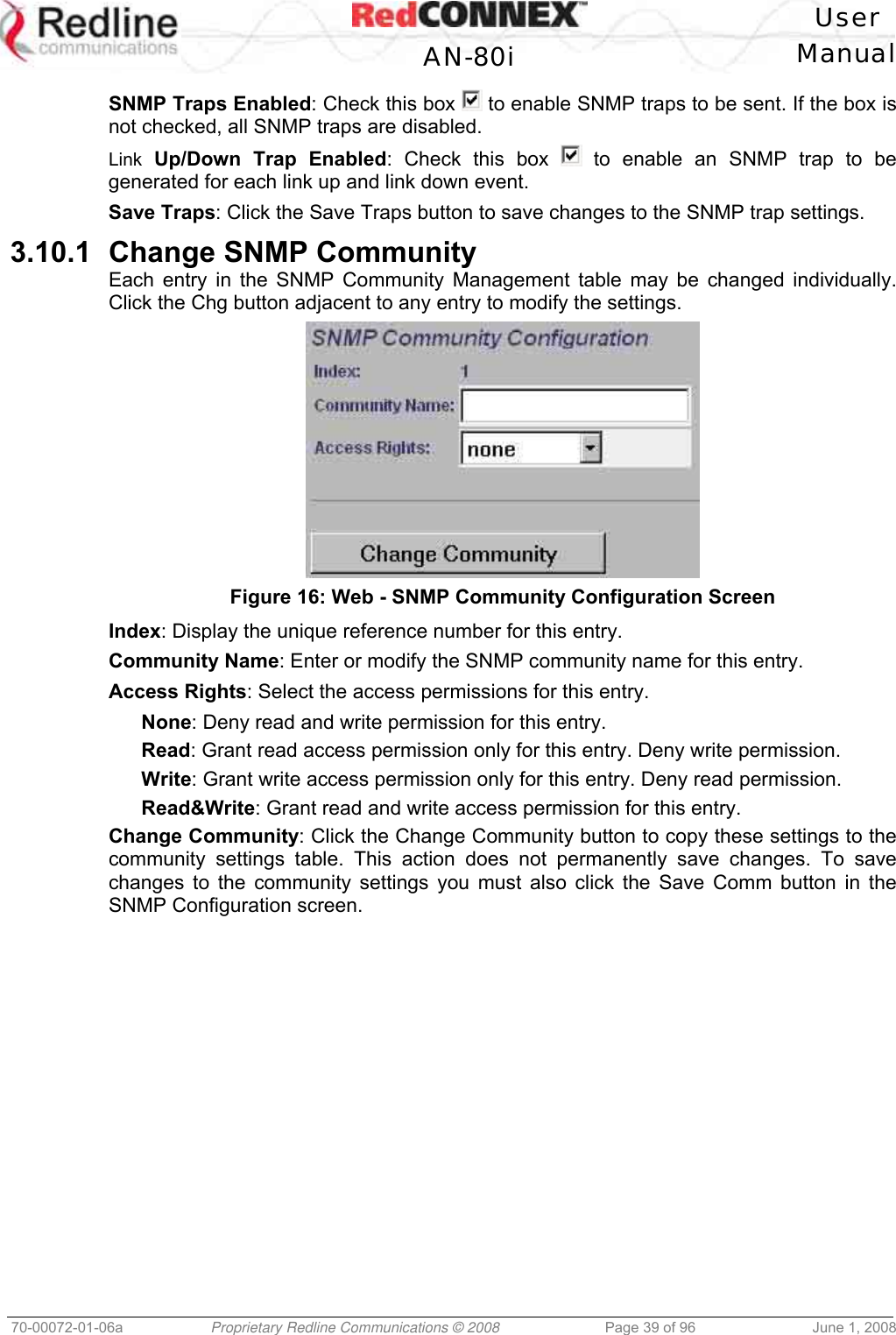 User AN-80i Manual 70-00072-01-06a Proprietary Redline Communications © 2008 Page 39 of 96 June 1, 2008 SNMP Traps Enabled: Check this box to enable SNMP traps to be sent. If the box is not checked, all SNMP traps are disabled. Link Up/Down Trap Enabled: Check this box to enable an SNMP trap to be generated for each link up and link down event. Save Traps: Click the Save Traps button to save changes to the SNMP trap settings. 3.10.1 Change SNMP Community Each entry in the SNMP Community Management table may be changed individually. Click the Chg button adjacent to any entry to modify the settings. Figure 16: Web - SNMP Community Configuration Screen Index: Display the unique reference number for this entry. Community Name: Enter or modify the SNMP community name for this entry. Access Rights: Select the access permissions for this entry. None: Deny read and write permission for this entry. Read: Grant read access permission only for this entry. Deny write permission. Write: Grant write access permission only for this entry. Deny read permission. Read&Write: Grant read and write access permission for this entry. Change Community: Click the Change Community button to copy these settings to the community settings table. This action does not permanently save changes. To save changes to the community settings you must also click the Save Comm button in the SNMP Configuration screen.