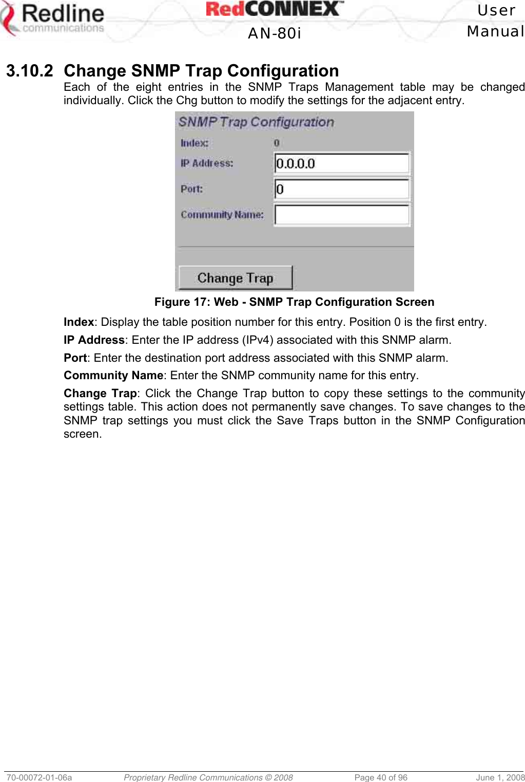 User AN-80i Manual 70-00072-01-06a Proprietary Redline Communications © 2008 Page 40 of 96 June 1, 2008 3.10.2 Change SNMP Trap Configuration Each of the eight entries in the SNMP Traps Management table may be changed individually. Click the Chg button to modify the settings for the adjacent entry. Figure 17: Web - SNMP Trap Configuration Screen Index: Display the table position number for this entry. Position 0 is the first entry. IP Address: Enter the IP address (IPv4) associated with this SNMP alarm. Port: Enter the destination port address associated with this SNMP alarm. Community Name: Enter the SNMP community name for this entry. Change Trap: Click the Change Trap button to copy these settings to the community settings table. This action does not permanently save changes. To save changes to the SNMP trap settings you must click the Save Traps button in the SNMP Configuration screen.