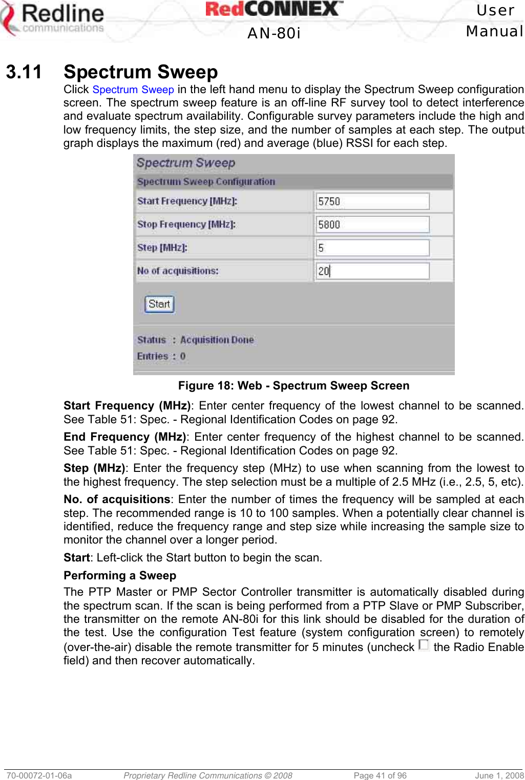 User AN-80i Manual 70-00072-01-06a Proprietary Redline Communications © 2008 Page 41 of 96 June 1, 2008 3.11 Spectrum Sweep Click Spectrum Sweep in the left hand menu to display the Spectrum Sweep configuration screen. The spectrum sweep feature is an off-line RF survey tool to detect interference and evaluate spectrum availability. Configurable survey parameters include the high and low frequency limits, the step size, and the number of samples at each step. The output graph displays the maximum (red) and average (blue) RSSI for each step. Figure 18: Web - Spectrum Sweep Screen Start Frequency (MHz): Enter center frequency of the lowest channel to be scanned. See Table 51: Spec. - Regional Identification Codes on page 92. End Frequency (MHz): Enter center frequency of the highest channel to be scanned. See Table 51: Spec. - Regional Identification Codes on page 92. Step (MHz): Enter the frequency step (MHz) to use when scanning from the lowest to the highest frequency. The step selection must be a multiple of 2.5 MHz (i.e., 2.5, 5, etc). No. of acquisitions: Enter the number of times the frequency will be sampled at each step. The recommended range is 10 to 100 samples. When a potentially clear channel is identified, reduce the frequency range and step size while increasing the sample size to monitor the channel over a longer period. Start: Left-click the Start button to begin the scan. Performing a Sweep The PTP Master or PMP Sector Controller transmitter is automatically disabled during the spectrum scan. If the scan is being performed from a PTP Slave or PMP Subscriber, the transmitter on the remote AN-80i for this link should be disabled for the duration of the test. Use the configuration Test feature (system configuration screen) to remotely (over-the-air) disable the remote transmitter for 5 minutes (uncheck the Radio Enable field) and then recover automatically.