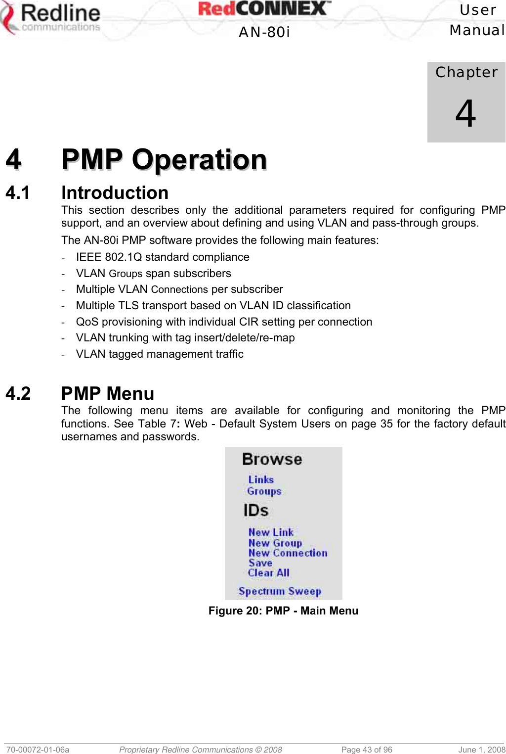 User AN-80i Manual 70-00072-01-06a Proprietary Redline Communications © 2008 Page 43 of 96 June 1, 2008 Chapter 4 44 PPMMPP OOppeerraattiioonn 4.1 Introduction This section describes only the additional parameters required for configuring PMP support, and an overview about defining and using VLAN and pass-through groups. The AN-80i PMP software provides the following main features: - IEEE 802.1Q standard compliance - VLAN Groups span subscribers - Multiple VLAN Connections per subscriber - Multiple TLS transport based on VLAN ID classification - QoS provisioning with individual CIR setting per connection - VLAN trunking with tag insert/delete/re-map - VLAN tagged management traffic 4.2 PMP Menu The following menu items are available for configuring and monitoring the PMP functions. See Table 7: Web - Default System Users on page 35 for the factory default usernames and passwords. Figure 20: PMP - Main Menu