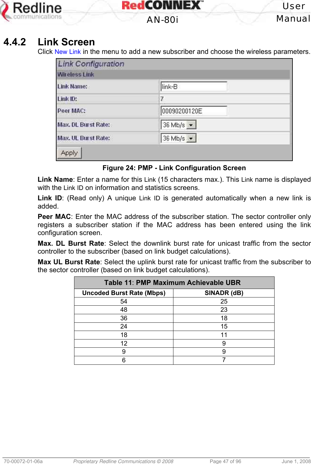 User AN-80i Manual 70-00072-01-06a Proprietary Redline Communications © 2008 Page 47 of 96 June 1, 2008 4.4.2 Link Screen Click New Link in the menu to add a new subscriber and choose the wireless parameters. Figure 24: PMP - Link Configuration Screen Link Name: Enter a name for this Link (15 characters max.). This Link name is displayed with the Link ID on information and statistics screens. Link ID: (Read only) A unique Link ID is generated automatically when a new link is added. Peer MAC: Enter the MAC address of the subscriber station. The sector controller only registers a subscriber station if the MAC address has been entered using the link configuration screen. Max. DL Burst Rate: Select the downlink burst rate for unicast traffic from the sector controller to the subscriber (based on link budget calculations). Max UL Burst Rate: Select the uplink burst rate for unicast traffic from the subscriber to the sector controller (based on link budget calculations). Table 11: PMP Maximum Achievable UBR Uncoded Burst Rate (Mbps) SINADR (dB) 54 25 48 23 36 18 24 15 18 11 12 9 9 9 6 7