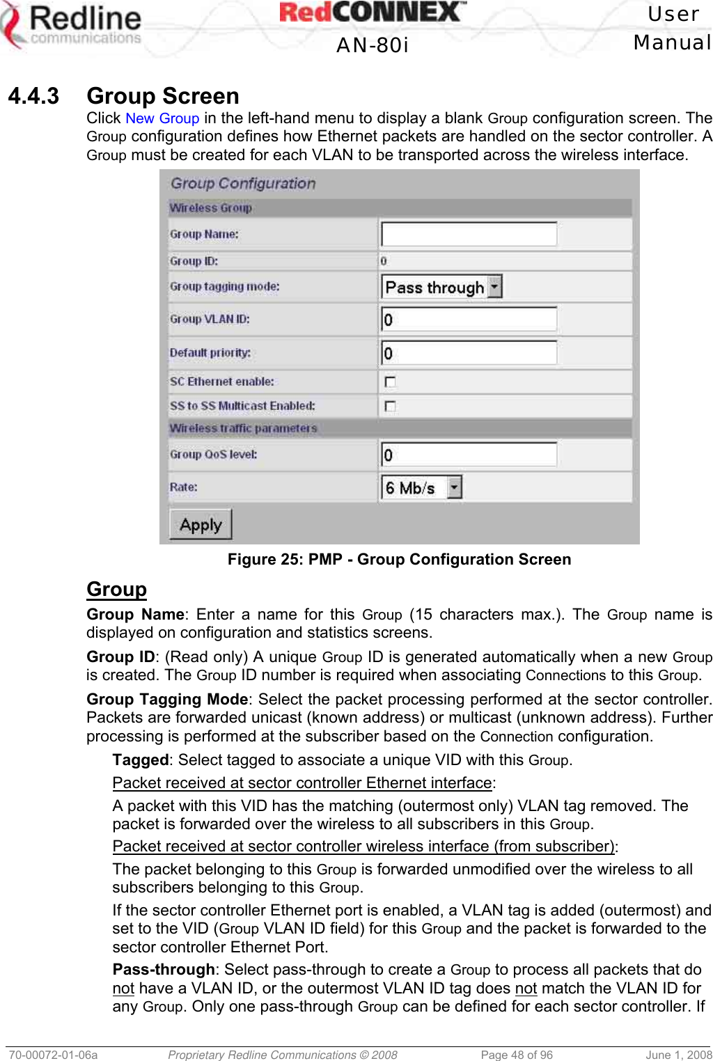 User AN-80i Manual 70-00072-01-06a Proprietary Redline Communications © 2008 Page 48 of 96 June 1, 2008 4.4.3 Group Screen Click New Group in the left-hand menu to display a blank Group configuration screen. The Group configuration defines how Ethernet packets are handled on the sector controller. A Group must be created for each VLAN to be transported across the wireless interface. Figure 25: PMP - Group Configuration Screen Group Group Name: Enter a name for this Group (15 characters max.). The Group name is displayed on configuration and statistics screens. Group ID: (Read only) A unique Group ID is generated automatically when a new Group is created. The Group ID number is required when associating Connections to this Group. Group Tagging Mode: Select the packet processing performed at the sector controller. Packets are forwarded unicast (known address) or multicast (unknown address). Further processing is performed at the subscriber based on the Connection configuration. Tagged: Select tagged to associate a unique VID with this Group. Packet received at sector controller Ethernet interface: A packet with this VID has the matching (outermost only) VLAN tag removed. The packet is forwarded over the wireless to all subscribers in this Group. Packet received at sector controller wireless interface (from subscriber): The packet belonging to this Group is forwarded unmodified over the wireless to all subscribers belonging to this Group. If the sector controller Ethernet port is enabled, a VLAN tag is added (outermost) and set to the VID (Group VLAN ID field) for this Group and the packet is forwarded to the sector controller Ethernet Port. Pass-through: Select pass-through to create a Group to process all packets that do not have a VLAN ID, or the outermost VLAN ID tag does not match the VLAN ID for any Group. Only one pass-through Group can be defined for each sector controller. If