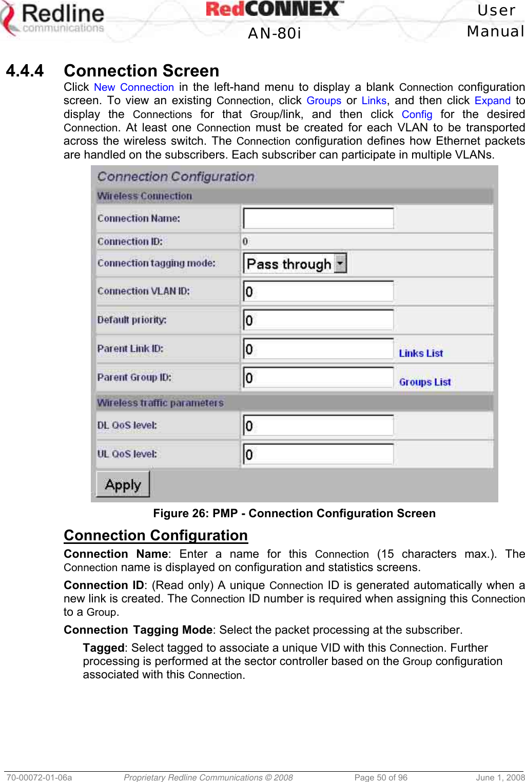 User AN-80i Manual 70-00072-01-06a Proprietary Redline Communications © 2008 Page 50 of 96 June 1, 2008 4.4.4 Connection Screen Click New Connection in the left-hand menu to display a blank Connection configuration screen. To view an existing Connection, click Groups or Links, and then click Expand to display the Connections for that Group/link, and then click Config for the desired Connection. At least one Connection must be created for each VLAN to be transported across the wireless switch. The Connection configuration defines how Ethernet packets are handled on the subscribers. Each subscriber can participate in multiple VLANs. Figure 26: PMP - Connection Configuration Screen Connection Configuration Connection Name: Enter a name for this Connection (15 characters max.). The Connection name is displayed on configuration and statistics screens. Connection ID: (Read only) A unique Connection ID is generated automatically when a new link is created. The Connection ID number is required when assigning this Connection to a Group. Connection Tagging Mode: Select the packet processing at the subscriber. Tagged: Select tagged to associate a unique VID with this Connection. Further processing is performed at the sector controller based on the Group configuration associated with this Connection.