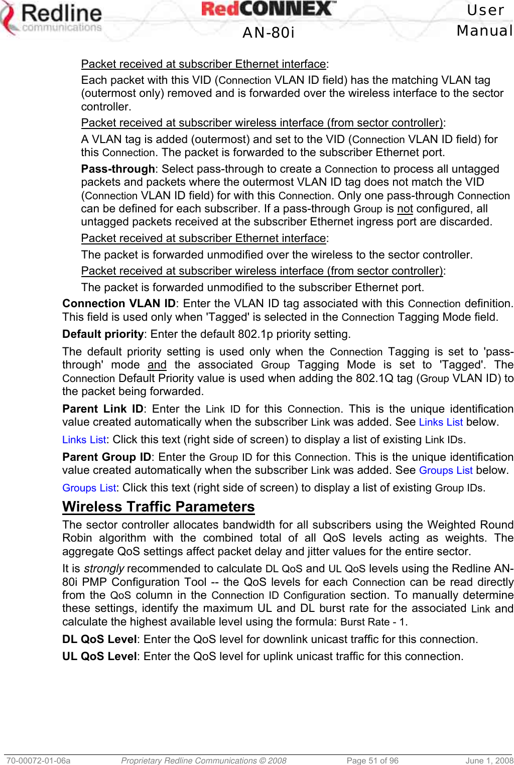 User AN-80i Manual 70-00072-01-06a Proprietary Redline Communications © 2008 Page 51 of 96 June 1, 2008 Packet received at subscriber Ethernet interface: Each packet with this VID (Connection VLAN ID field) has the matching VLAN tag (outermost only) removed and is forwarded over the wireless interface to the sector controller. Packet received at subscriber wireless interface (from sector controller): A VLAN tag is added (outermost) and set to the VID (Connection VLAN ID field) for this Connection. The packet is forwarded to the subscriber Ethernet port. Pass-through: Select pass-through to create a Connection to process all untagged packets and packets where the outermost VLAN ID tag does not match the VID (Connection VLAN ID field) for with this Connection. Only one pass-through Connection can be defined for each subscriber. If a pass-through Group is not configured, all untagged packets received at the subscriber Ethernet ingress port are discarded. Packet received at subscriber Ethernet interface: The packet is forwarded unmodified over the wireless to the sector controller. Packet received at subscriber wireless interface (from sector controller): The packet is forwarded unmodified to the subscriber Ethernet port. Connection VLAN ID: Enter the VLAN ID tag associated with this Connection definition. This field is used only when 'Tagged' is selected in the Connection Tagging Mode field. Default priority: Enter the default 802.1p priority setting. The default priority setting is used only when the Connection Tagging is set to 'pass-through' mode and the associated Group Tagging Mode is set to 'Tagged'. The Connection Default Priority value is used when adding the 802.1Q tag (Group VLAN ID) to the packet being forwarded. Parent Link ID: Enter the Link ID for this Connection. This is the unique identification value created automatically when the subscriber Link was added. See Links List below. Links List: Click this text (right side of screen) to display a list of existing Link IDs. Parent Group ID: Enter the Group ID for this Connection. This is the unique identification value created automatically when the subscriber Link was added. See Groups List below. Groups List: Click this text (right side of screen) to display a list of existing Group IDs. Wireless Traffic Parameters The sector controller allocates bandwidth for all subscribers using the Weighted Round Robin algorithm with the combined total of all QoS levels acting as weights. The aggregate QoS settings affect packet delay and jitter values for the entire sector. It is strongly recommended to calculate DL QoS and UL QoS levels using the Redline AN-80i PMP Configuration Tool -- the QoS levels for each Connection can be read directly from the QoS column in the Connection ID Configuration section. To manually determine these settings, identify the maximum UL and DL burst rate for the associated Link and calculate the highest available level using the formula: Burst Rate - 1. DL QoS Level: Enter the QoS level for downlink unicast traffic for this connection. UL QoS Level: Enter the QoS level for uplink unicast traffic for this connection.