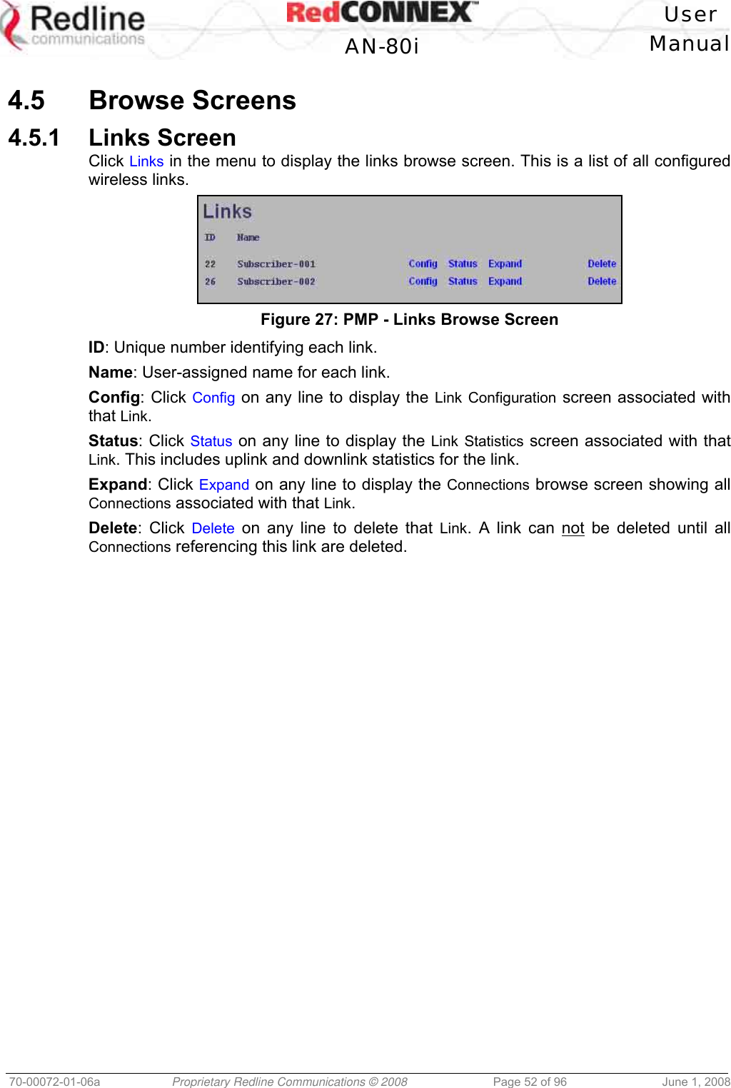 User AN-80i Manual 70-00072-01-06a Proprietary Redline Communications © 2008 Page 52 of 96 June 1, 2008 4.5 Browse Screens 4.5.1 Links Screen Click Links in the menu to display the links browse screen. This is a list of all configured wireless links. Figure 27: PMP - Links Browse Screen ID: Unique number identifying each link. Name: User-assigned name for each link. Config: Click Config on any line to display the Link Configuration screen associated with that Link. Status: Click Status on any line to display the Link Statistics screen associated with that Link. This includes uplink and downlink statistics for the link. Expand: Click Expand on any line to display the Connections browse screen showing all Connections associated with that Link. Delete: Click Delete on any line to delete that Link. A link can not be deleted until all Connections referencing this link are deleted.