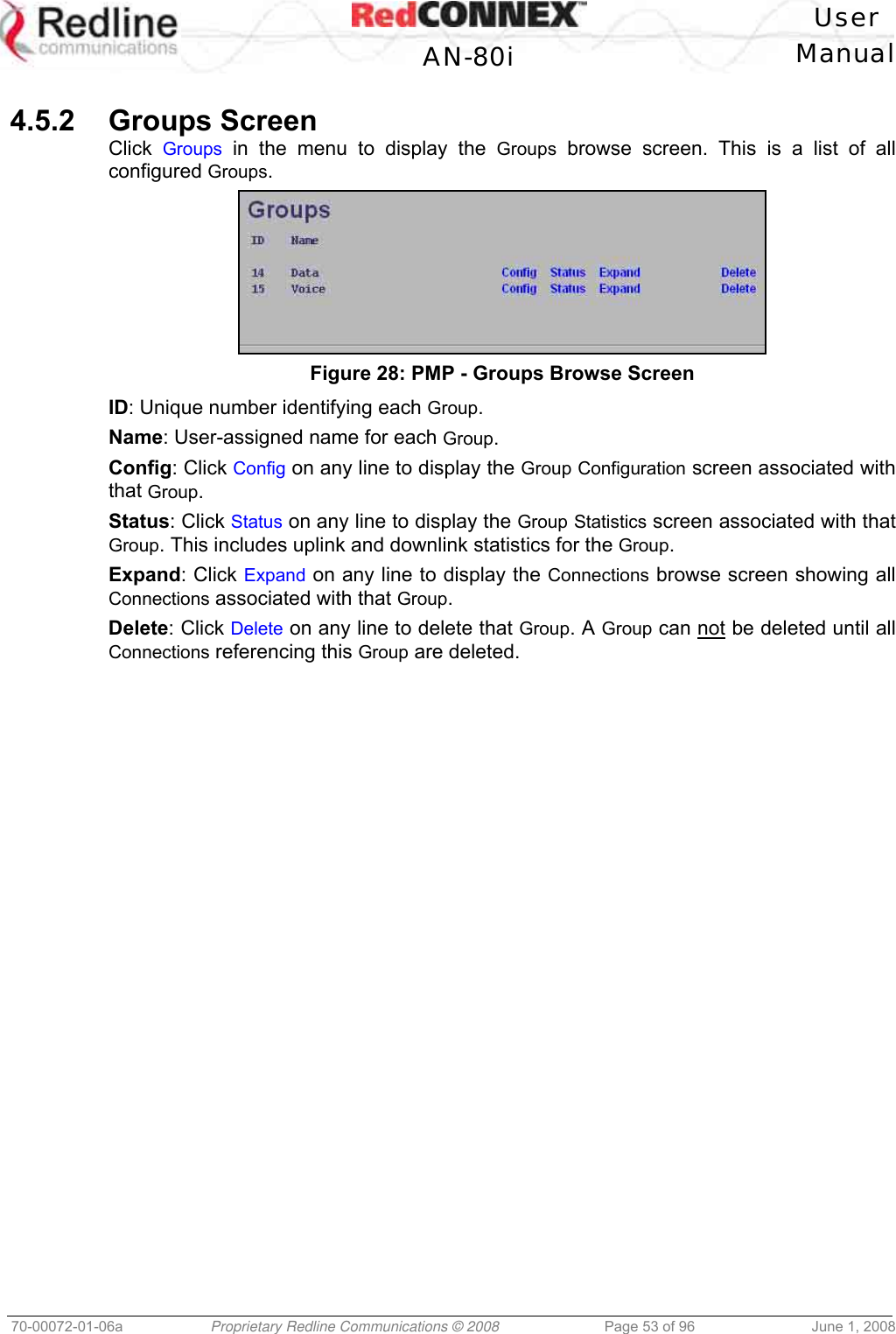 User AN-80i Manual 70-00072-01-06a Proprietary Redline Communications © 2008 Page 53 of 96 June 1, 2008 4.5.2 Groups Screen Click Groups in the menu to display the Groups browse screen. This is a list of all configured Groups. Figure 28: PMP - Groups Browse Screen ID: Unique number identifying each Group. Name: User-assigned name for each Group. Config: Click Config on any line to display the Group Configuration screen associated with that Group. Status: Click Status on any line to display the Group Statistics screen associated with that Group. This includes uplink and downlink statistics for the Group. Expand: Click Expand on any line to display the Connections browse screen showing all Connections associated with that Group. Delete: Click Delete on any line to delete that Group. A Group can not be deleted until all Connections referencing this Group are deleted.