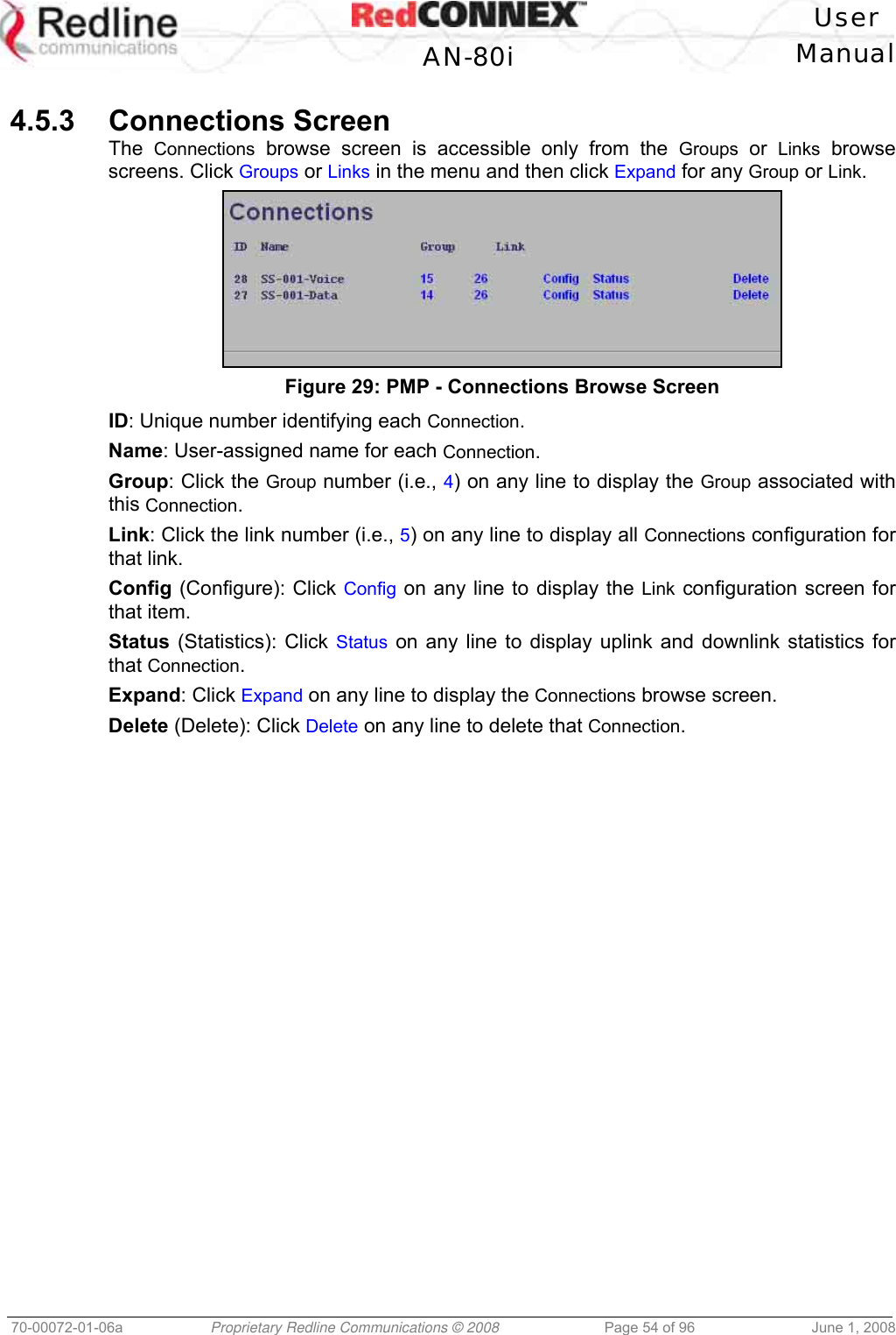 User AN-80i Manual 70-00072-01-06a Proprietary Redline Communications © 2008 Page 54 of 96 June 1, 2008 4.5.3 Connections Screen The Connections browse screen is accessible only from the Groups or Links browse screens. Click Groups or Links in the menu and then click Expand for any Group or Link. Figure 29: PMP - Connections Browse Screen ID: Unique number identifying each Connection. Name: User-assigned name for each Connection. Group: Click the Group number (i.e., 4) on any line to display the Group associated with this Connection. Link: Click the link number (i.e., 5) on any line to display all Connections configuration for that link. Config (Configure): Click Config on any line to display the Link configuration screen for that item. Status (Statistics): Click Status on any line to display uplink and downlink statistics for that Connection. Expand: Click Expand on any line to display the Connections browse screen. Delete (Delete): Click Delete on any line to delete that Connection.