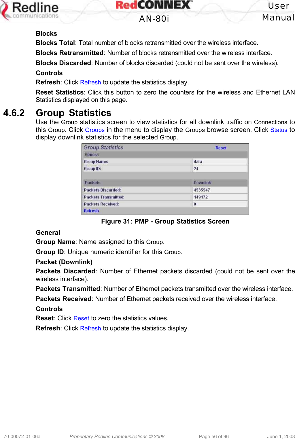 User AN-80i Manual 70-00072-01-06a Proprietary Redline Communications © 2008 Page 56 of 96 June 1, 2008 Blocks Blocks Total: Total number of blocks retransmitted over the wireless interface. Blocks Retransmitted: Number of blocks retransmitted over the wireless interface. Blocks Discarded: Number of blocks discarded (could not be sent over the wireless). Controls Refresh: Click Refresh to update the statistics display. Reset Statistics: Click this button to zero the counters for the wireless and Ethernet LAN Statistics displayed on this page. 4.6.2 Group Statistics Use the Group statistics screen to view statistics for all downlink traffic on Connections to this Group. Click Groups in the menu to display the Groups browse screen. Click Status to display downlink statistics for the selected Group. Figure 31: PMP - Group Statistics Screen General Group Name: Name assigned to this Group. Group ID: Unique numeric identifier for this Group. Packet (Downlink) Packets Discarded: Number of Ethernet packets discarded (could not be sent over the wireless interface). Packets Transmitted: Number of Ethernet packets transmitted over the wireless interface. Packets Received: Number of Ethernet packets received over the wireless interface. Controls Reset: Click Reset to zero the statistics values. Refresh: Click Refresh to update the statistics display.