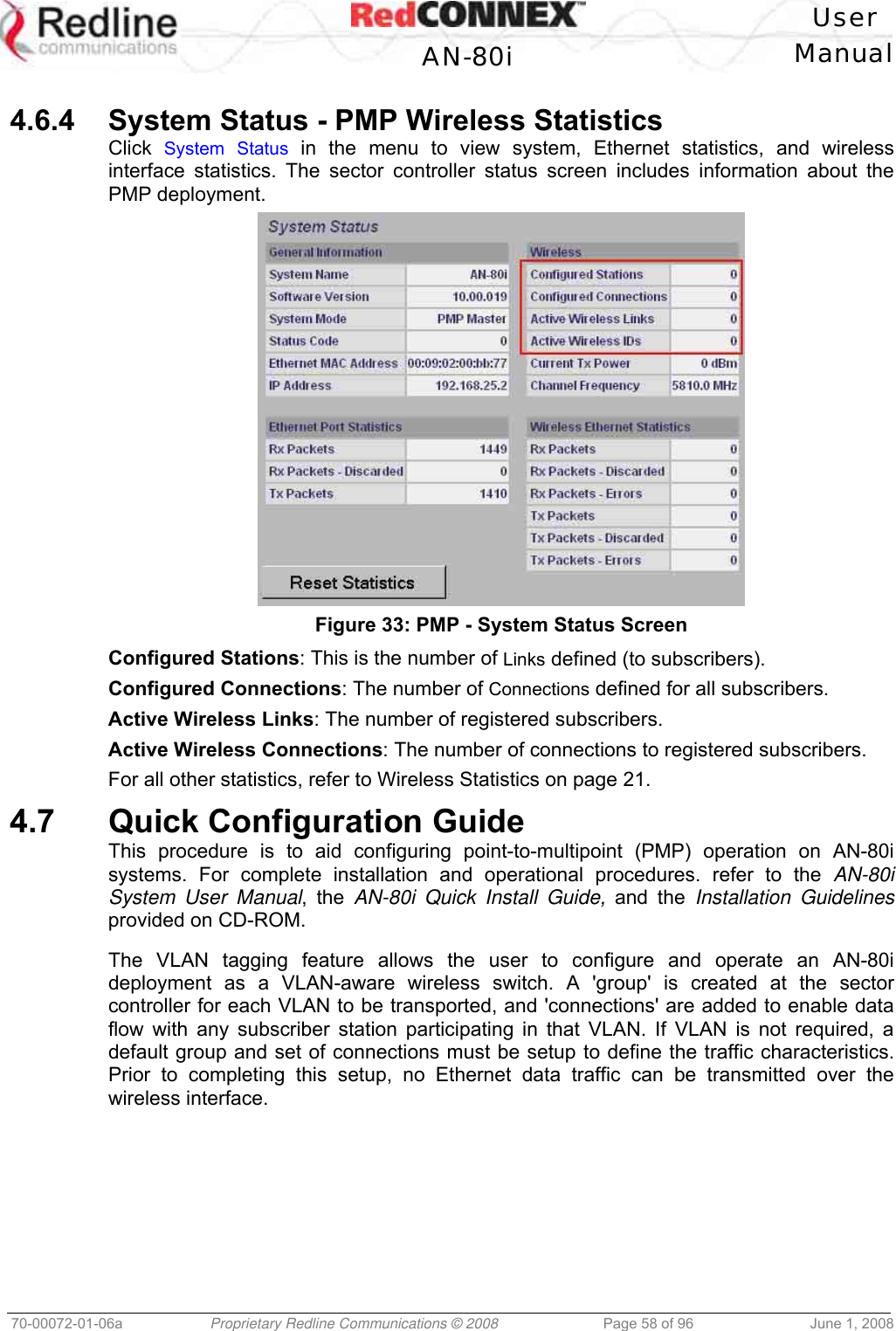 User AN-80i Manual 70-00072-01-06a Proprietary Redline Communications © 2008 Page 58 of 96 June 1, 2008 4.6.4 System Status - PMP Wireless Statistics Click System Status in the menu to view system, Ethernet statistics, and wireless interface statistics. The sector controller status screen includes information about the PMP deployment. Figure 33: PMP - System Status Screen Configured Stations: This is the number of Links defined (to subscribers). Configured Connections: The number of Connections defined for all subscribers. Active Wireless Links: The number of registered subscribers. Active Wireless Connections: The number of connections to registered subscribers. For all other statistics, refer to Wireless Statistics on page 21. 4.7 Quick Configuration Guide This procedure is to aid configuring point-to-multipoint (PMP) operation on AN-80i systems. For complete installation and operational procedures. refer to the AN-80i System User Manual, the AN-80i Quick Install Guide, and the Installation Guidelines provided on CD-ROM. The VLAN tagging feature allows the user to configure and operate an AN-80i deployment as a VLAN-aware wireless switch. A 'group' is created at the sector controller for each VLAN to be transported, and 'connections' are added to enable data flow with any subscriber station participating in that VLAN. If VLAN is not required, a default group and set of connections must be setup to define the traffic characteristics. Prior to completing this setup, no Ethernet data traffic can be transmitted over the wireless interface.