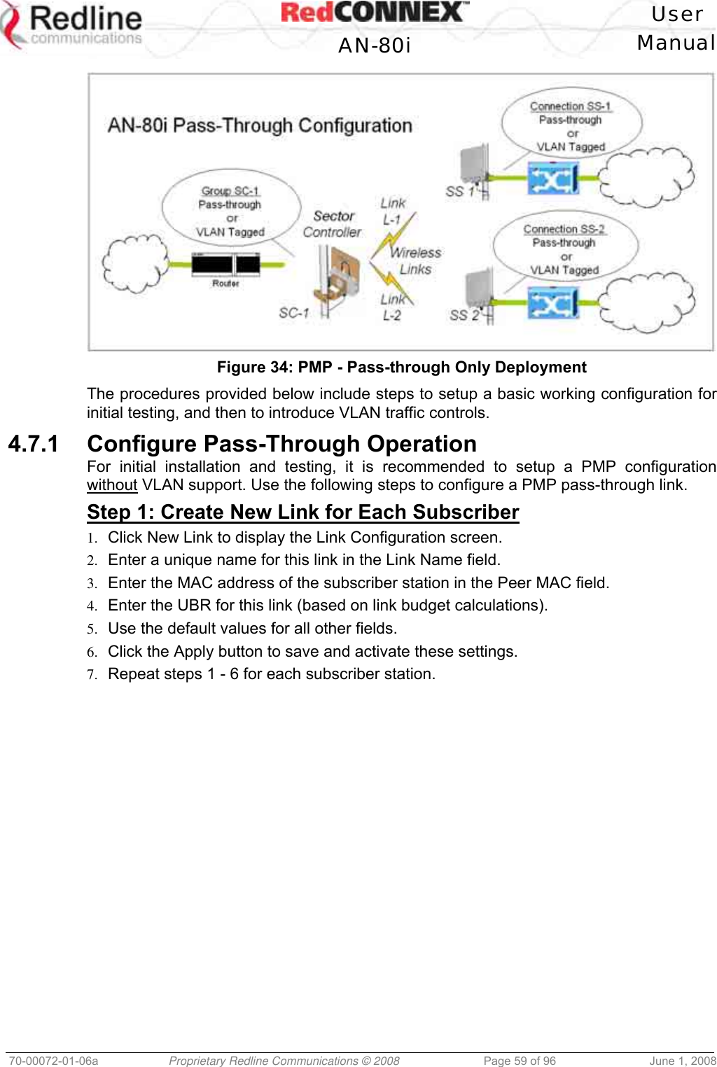 User AN-80i Manual 70-00072-01-06a Proprietary Redline Communications © 2008 Page 59 of 96 June 1, 2008 Figure 34: PMP - Pass-through Only Deployment The procedures provided below include steps to setup a basic working configuration for initial testing, and then to introduce VLAN traffic controls. 4.7.1 Configure Pass-Through Operation For initial installation and testing, it is recommended to setup a PMP configuration without VLAN support. Use the following steps to configure a PMP pass-through link. Step 1: Create New Link for Each Subscriber 1. Click New Link to display the Link Configuration screen. 2. Enter a unique name for this link in the Link Name field. 3. Enter the MAC address of the subscriber station in the Peer MAC field. 4. Enter the UBR for this link (based on link budget calculations). 5. Use the default values for all other fields. 6. Click the Apply button to save and activate these settings. 7. Repeat steps 1 - 6 for each subscriber station.