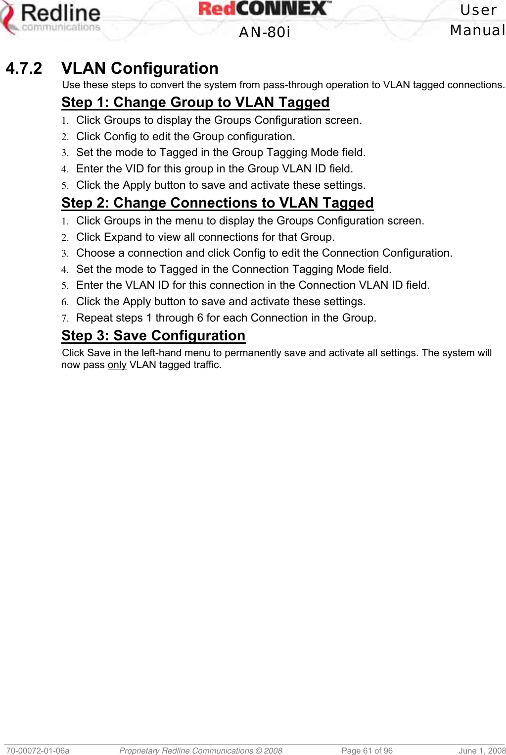 User AN-80i Manual 70-00072-01-06a Proprietary Redline Communications © 2008 Page 61 of 96 June 1, 2008 4.7.2 VLAN Configuration Use these steps to convert the system from pass-through operation to VLAN tagged connections. Step 1: Change Group to VLAN Tagged 1. Click Groups to display the Groups Configuration screen. 2. Click Config to edit the Group configuration. 3. Set the mode to Tagged in the Group Tagging Mode field. 4. Enter the VID for this group in the Group VLAN ID field. 5. Click the Apply button to save and activate these settings. Step 2: Change Connections to VLAN Tagged 1. Click Groups in the menu to display the Groups Configuration screen. 2. Click Expand to view all connections for that Group. 3. Choose a connection and click Config to edit the Connection Configuration. 4. Set the mode to Tagged in the Connection Tagging Mode field. 5. Enter the VLAN ID for this connection in the Connection VLAN ID field. 6. Click the Apply button to save and activate these settings. 7. Repeat steps 1 through 6 for each Connection in the Group. Step 3: Save Configuration Click Save in the left-hand menu to permanently save and activate all settings. The system will now pass only VLAN tagged traffic.