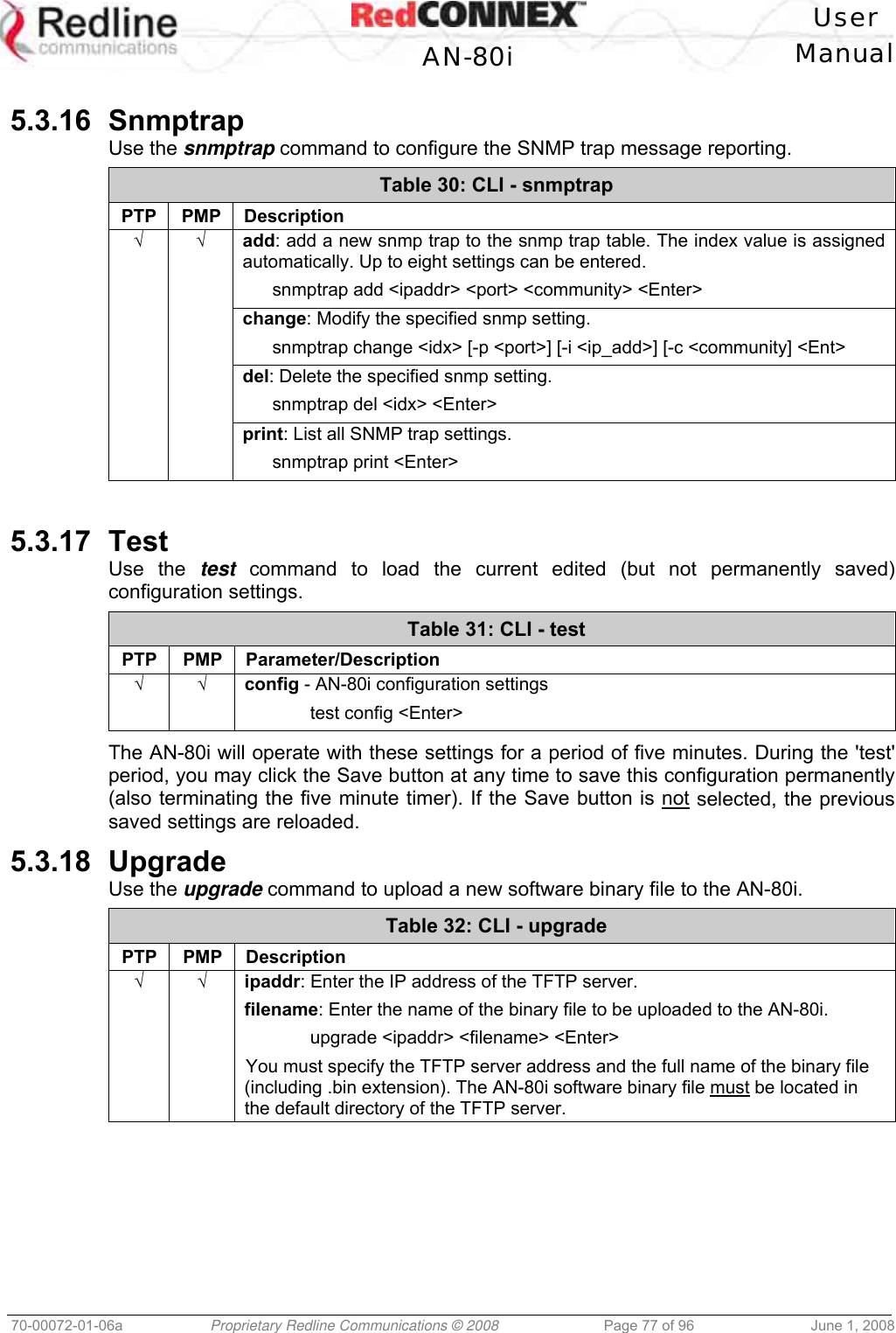   User  AN-80i Manual  70-00072-01-06a  Proprietary Redline Communications © 2008  Page 77 of 96  June 1, 2008  5.3.16 Snmptrap Use the snmptrap command to configure the SNMP trap message reporting. Table 30: CLI - snmptrap PTP PMP Description √ √ add: add a new snmp trap to the snmp trap table. The index value is assigned automatically. Up to eight settings can be entered.   snmptrap add &lt;ipaddr&gt; &lt;port&gt; &lt;community&gt; &lt;Enter&gt;   change: Modify the specified snmp setting.   snmptrap change &lt;idx&gt; [-p &lt;port&gt;] [-i &lt;ip_add&gt;] [-c &lt;community] &lt;Ent&gt;   del: Delete the specified snmp setting.    snmptrap del &lt;idx&gt; &lt;Enter&gt;   print: List all SNMP trap settings.    snmptrap print &lt;Enter&gt;   5.3.17 Test Use the test command to load the current edited (but not permanently saved) configuration settings.  Table 31: CLI - test PTP PMP Parameter/Description √ √ config - AN-80i configuration settings  test config &lt;Enter&gt;  The AN-80i will operate with these settings for a period of five minutes. During the &apos;test&apos; period, you may click the Save button at any time to save this configuration permanently (also terminating the five minute timer). If the Save button is not selected, the previous saved settings are reloaded. 5.3.18 Upgrade Use the upgrade command to upload a new software binary file to the AN-80i. Table 32: CLI - upgrade PTP PMP Description √ √   ipaddr: Enter the IP address of the TFTP server. filename: Enter the name of the binary file to be uploaded to the AN-80i.  upgrade &lt;ipaddr&gt; &lt;filename&gt; &lt;Enter&gt; You must specify the TFTP server address and the full name of the binary file (including .bin extension). The AN-80i software binary file must be located in the default directory of the TFTP server.  