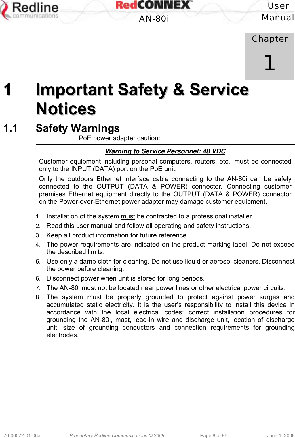 User AN-80i Manual 70-00072-01-06a Proprietary Redline Communications © 2008 Page 8 of 96 June 1, 2008 Chapter 1 11 IImmppoorrttaanntt SSaaffeettyy && SSeerrvviiccee NNoottiicceess 1.1 Safety Warnings PoE power adapter caution: Warning to Service Personnel: 48 VDC Customer equipment including personal computers, routers, etc., must be connected only to the INPUT (DATA) port on the PoE unit. Only the outdoors Ethernet interface cable connecting to the AN-80i can be safely connected to the OUTPUT (DATA & POWER) connector. Connecting customer premises Ethernet equipment directly to the OUTPUT (DATA & POWER) connector on the Power-over-Ethernet power adapter may damage customer equipment. 1. Installation of the system must be contracted to a professional installer. 2. Read this user manual and follow all operating and safety instructions. 3. Keep all product information for future reference. 4. The power requirements are indicated on the product-marking label. Do not exceed the described limits. 5. Use only a damp cloth for cleaning. Do not use liquid or aerosol cleaners. Disconnect the power before cleaning. 6. Disconnect power when unit is stored for long periods. 7. The AN-80i must not be located near power lines or other electrical power circuits. 8. The system must be properly grounded to protect against power surges and accumulated static electricity. It is the user’s responsibility to install this device in accordance with the local electrical codes: correct installation procedures for grounding the AN-80i, mast, lead-in wire and discharge unit, location of discharge unit, size of grounding conductors and connection requirements for grounding electrodes.