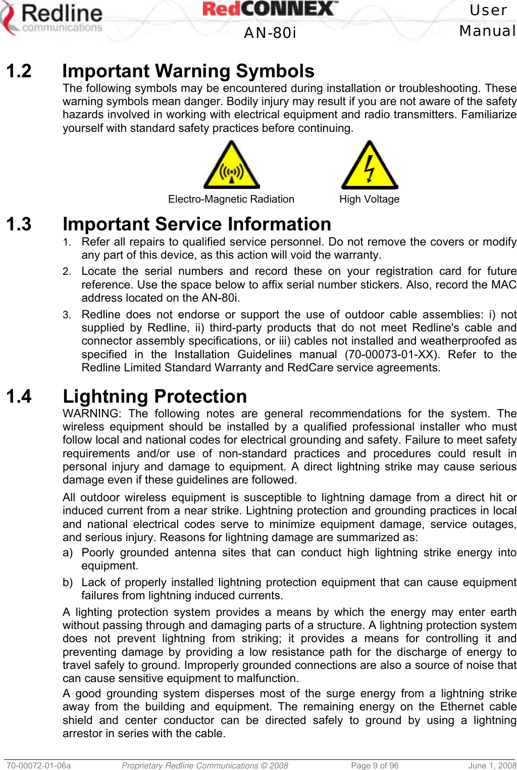 User AN-80i Manual 70-00072-01-06a Proprietary Redline Communications © 2008 Page 9 of 96 June 1, 2008 1.2 Important Warning Symbols The following symbols may be encountered during installation or troubleshooting. These warning symbols mean danger. Bodily injury may result if you are not aware of the safety hazards involved in working with electrical equipment and radio transmitters. Familiarize yourself with standard safety practices before continuing. Electro-Magnetic Radiation High Voltage 1.3 Important Service Information 1. Refer all repairs to qualified service personnel. Do not remove the covers or modify any part of this device, as this action will void the warranty. 2. Locate the serial numbers and record these on your registration card for future reference. Use the space below to affix serial number stickers. Also, record the MAC address located on the AN-80i. 3. Redline does not endorse or support the use of outdoor cable assemblies: i) not supplied by Redline, ii) third-party products that do not meet Redline's cable and connector assembly specifications, or iii) cables not installed and weatherproofed as specified in the Installation Guidelines manual (70-00073-01-XX). Refer to the Redline Limited Standard Warranty and RedCare service agreements. 1.4 Lightning Protection WARNING: The following notes are general recommendations for the system. The wireless equipment should be installed by a qualified professional installer who must follow local and national codes for electrical grounding and safety. Failure to meet safety requirements and/or use of non-standard practices and procedures could result in personal injury and damage to equipment. A direct lightning strike may cause serious damage even if these guidelines are followed. All outdoor wireless equipment is susceptible to lightning damage from a direct hit or induced current from a near strike. Lightning protection and grounding practices in local and national electrical codes serve to minimize equipment damage, service outages, and serious injury. Reasons for lightning damage are summarized as: a) Poorly grounded antenna sites that can conduct high lightning strike energy into equipment. b) Lack of properly installed lightning protection equipment that can cause equipment failures from lightning induced currents. A lighting protection system provides a means by which the energy may enter earth without passing through and damaging parts of a structure. A lightning protection system does not prevent lightning from striking; it provides a means for controlling it and preventing damage by providing a low resistance path for the discharge of energy to travel safely to ground. Improperly grounded connections are also a source of noise that can cause sensitive equipment to malfunction. A good grounding system disperses most of the surge energy from a lightning strike away from the building and equipment. The remaining energy on the Ethernet cable shield and center conductor can be directed safely to ground by using a lightning arrestor in series with the cable.