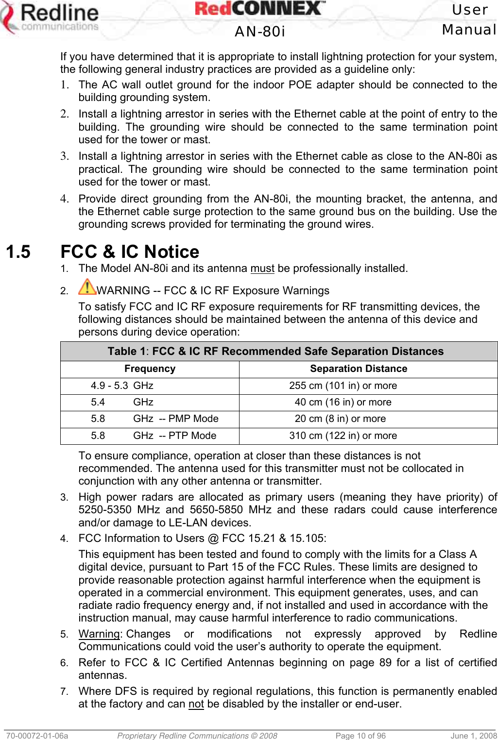 User AN-80i Manual 70-00072-01-06a Proprietary Redline Communications © 2008 Page 10 of 96 June 1, 2008 If you have determined that it is appropriate to install lightning protection for your system, the following general industry practices are provided as a guideline only: 1. The AC wall outlet ground for the indoor POE adapter should be connected to the building grounding system. 2. Install a lightning arrestor in series with the Ethernet cable at the point of entry to the building. The grounding wire should be connected to the same termination point used for the tower or mast. 3. Install a lightning arrestor in series with the Ethernet cable as close to the AN-80i as practical. The grounding wire should be connected to the same termination point used for the tower or mast. 4. Provide direct grounding from the AN-80i, the mounting bracket, the antenna, and the Ethernet cable surge protection to the same ground bus on the building. Use the grounding screws provided for terminating the ground wires. 1.5 FCC & IC Notice 1. The Model AN-80i and its antenna must be professionally installed. 2. WARNING -- FCC & IC RF Exposure Warnings To satisfy FCC and IC RF exposure requirements for RF transmitting devices, the following distances should be maintained between the antenna of this device and persons during device operation: Table 1: FCC & IC RF Recommended Safe Separation Distances Frequency Separation Distance 4.9 - 5.3 GHz 255 cm (101 in) or more 5.4 GHz 40 cm (16 in) or more 5.8 GHz -- PMP Mode 20 cm (8 in) or more 5.8 GHz -- PTP Mode 310 cm (122 in) or more To ensure compliance, operation at closer than these distances is not recommended. The antenna used for this transmitter must not be collocated in conjunction with any other antenna or transmitter. 3. High power radars are allocated as primary users (meaning they have priority) of 5250-5350 MHz and 5650-5850 MHz and these radars could cause interference and/or damage to LE-LAN devices. 4. FCC Information to Users @ FCC 15.21 & 15.105: This equipment has been tested and found to comply with the limits for a Class A digital device, pursuant to Part 15 of the FCC Rules. These limits are designed to provide reasonable protection against harmful interference when the equipment is operated in a commercial environment. This equipment generates, uses, and can radiate radio frequency energy and, if not installed and used in accordance with the instruction manual, may cause harmful interference to radio communications. 5. Warning: Changes or modifications not expressly approved by Redline Communications could void the user’s authority to operate the equipment. 6. Refer to FCC & IC Certified Antennas beginning on page 89 for a list of certified antennas. 7. Where DFS is required by regional regulations, this function is permanently enabled at the factory and can not be disabled by the installer or end-user.