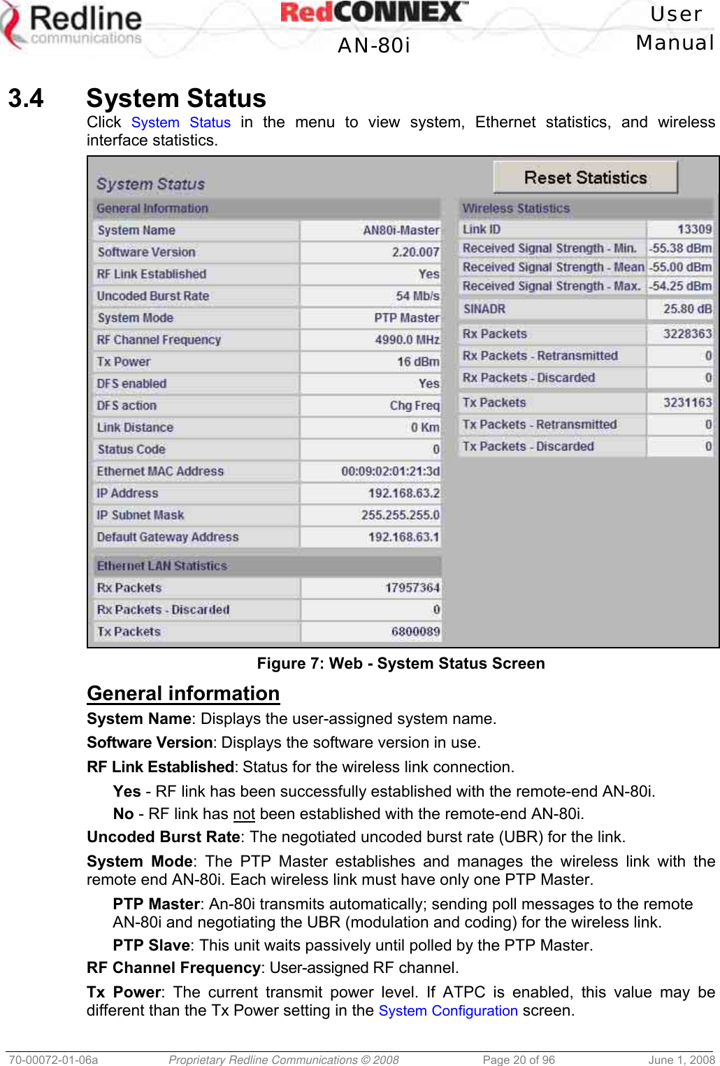 User AN-80i Manual 70-00072-01-06a Proprietary Redline Communications © 2008 Page 20 of 96 June 1, 2008 3.4 System Status Click System Status in the menu to view system, Ethernet statistics, and wireless interface statistics. Figure 7: Web - System Status Screen General information System Name: Displays the user-assigned system name. Software Version: Displays the software version in use. RF Link Established: Status for the wireless link connection. Yes - RF link has been successfully established with the remote-end AN-80i. No - RF link has not been established with the remote-end AN-80i. Uncoded Burst Rate: The negotiated uncoded burst rate (UBR) for the link. System Mode: The PTP Master establishes and manages the wireless link with the remote end AN-80i. Each wireless link must have only one PTP Master. PTP Master: An-80i transmits automatically; sending poll messages to the remote AN-80i and negotiating the UBR (modulation and coding) for the wireless link. PTP Slave: This unit waits passively until polled by the PTP Master. RF Channel Frequency: User-assigned RF channel. Tx Power: The current transmit power level. If ATPC is enabled, this value may be different than the Tx Power setting in the System Configuration screen.