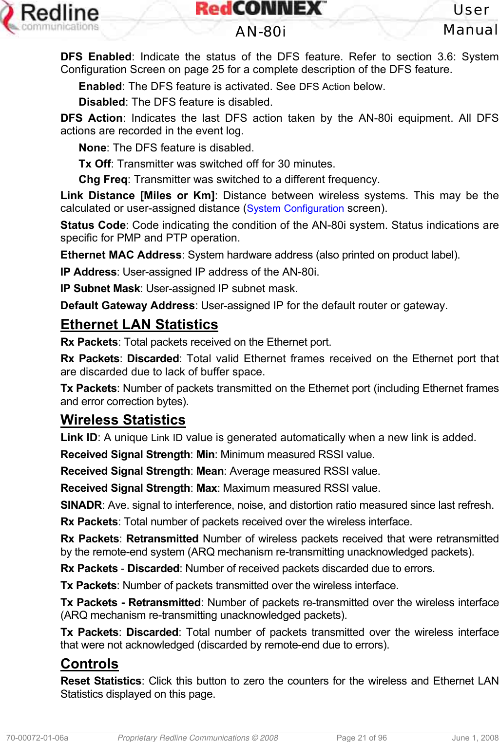   User  AN-80i Manual  70-00072-01-06a  Proprietary Redline Communications © 2008  Page 21 of 96  June 1, 2008 DFS Enabled: Indicate the status of the DFS feature. Refer to section 3.6: System Configuration Screen on page 25 for a complete description of the DFS feature. Enabled: The DFS feature is activated. See DFS Action below. Disabled: The DFS feature is disabled. DFS Action: Indicates the last DFS action taken by the AN-80i equipment. All DFS actions are recorded in the event log. None: The DFS feature is disabled. Tx Off: Transmitter was switched off for 30 minutes. Chg Freq: Transmitter was switched to a different frequency. Link Distance [Miles or Km]: Distance between wireless systems. This may be the calculated or user-assigned distance (System Configuration screen). Status Code: Code indicating the condition of the AN-80i system. Status indications are specific for PMP and PTP operation. Ethernet MAC Address: System hardware address (also printed on product label). IP Address: User-assigned IP address of the AN-80i. IP Subnet Mask: User-assigned IP subnet mask. Default Gateway Address: User-assigned IP for the default router or gateway. Ethernet LAN Statistics Rx Packets: Total packets received on the Ethernet port. Rx Packets: Discarded: Total valid Ethernet frames received on the Ethernet port that are discarded due to lack of buffer space. Tx Packets: Number of packets transmitted on the Ethernet port (including Ethernet frames and error correction bytes). Wireless Statistics Link ID: A unique Link ID value is generated automatically when a new link is added. Received Signal Strength: Min: Minimum measured RSSI value. Received Signal Strength: Mean: Average measured RSSI value. Received Signal Strength: Max: Maximum measured RSSI value. SINADR: Ave. signal to interference, noise, and distortion ratio measured since last refresh. Rx Packets: Total number of packets received over the wireless interface. Rx Packets: Retransmitted Number of wireless packets received that were retransmitted by the remote-end system (ARQ mechanism re-transmitting unacknowledged packets). Rx Packets - Discarded: Number of received packets discarded due to errors. Tx Packets: Number of packets transmitted over the wireless interface. Tx Packets - Retransmitted: Number of packets re-transmitted over the wireless interface (ARQ mechanism re-transmitting unacknowledged packets). Tx Packets: Discarded: Total number of packets transmitted over the wireless interface that were not acknowledged (discarded by remote-end due to errors). Controls Reset Statistics: Click this button to zero the counters for the wireless and Ethernet LAN Statistics displayed on this page. 