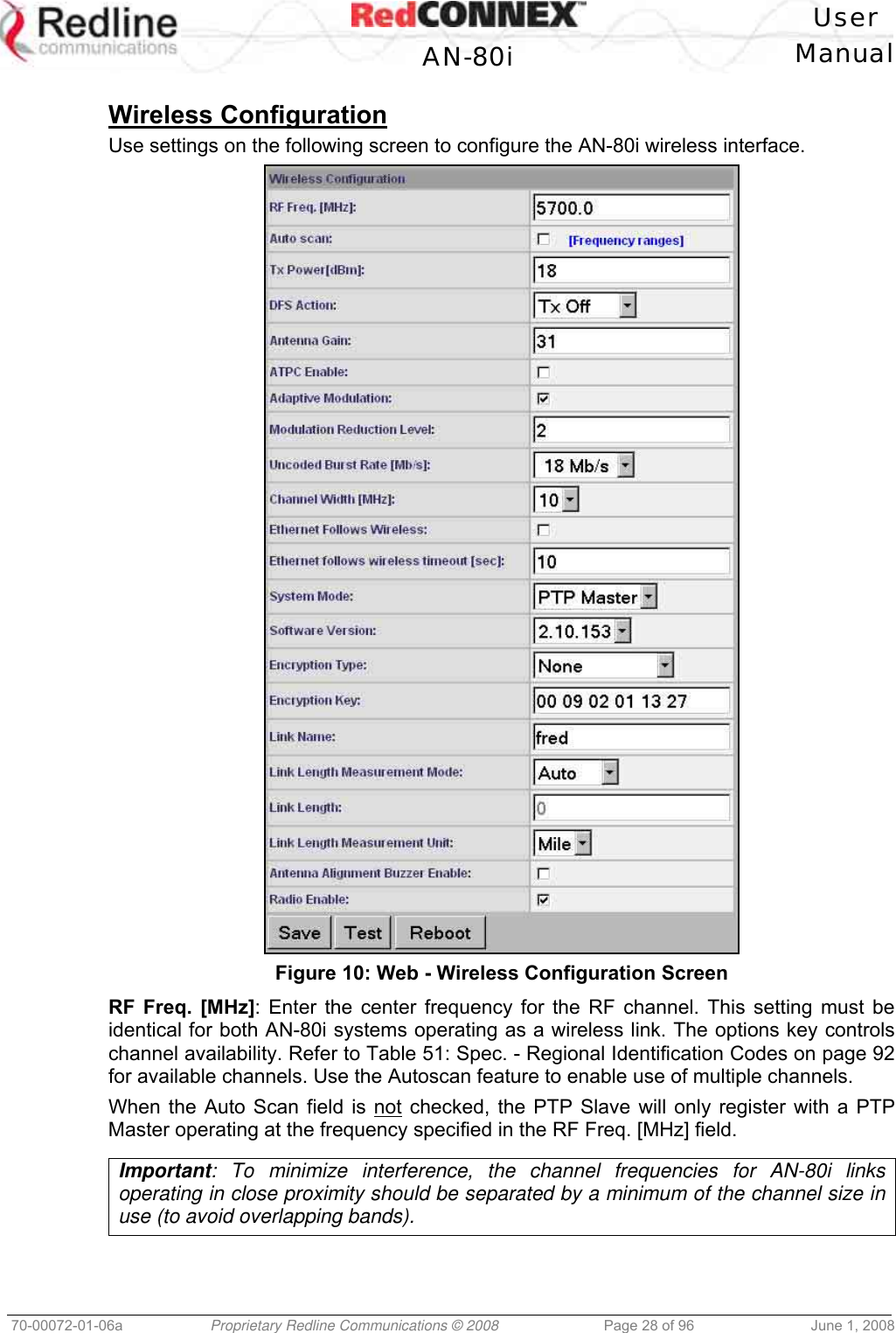   User  AN-80i Manual  70-00072-01-06a  Proprietary Redline Communications © 2008  Page 28 of 96  June 1, 2008  Wireless Configuration Use settings on the following screen to configure the AN-80i wireless interface.  Figure 10: Web - Wireless Configuration Screen RF Freq. [MHz]: Enter the center frequency for the RF channel. This setting must be identical for both AN-80i systems operating as a wireless link. The options key controls channel availability. Refer to Table 51: Spec. - Regional Identification Codes on page 92 for available channels. Use the Autoscan feature to enable use of multiple channels. When the Auto Scan field is not checked, the PTP Slave will only register with a PTP Master operating at the frequency specified in the RF Freq. [MHz] field.  Important: To minimize interference, the channel frequencies for AN-80i links operating in close proximity should be separated by a minimum of the channel size in use (to avoid overlapping bands).  