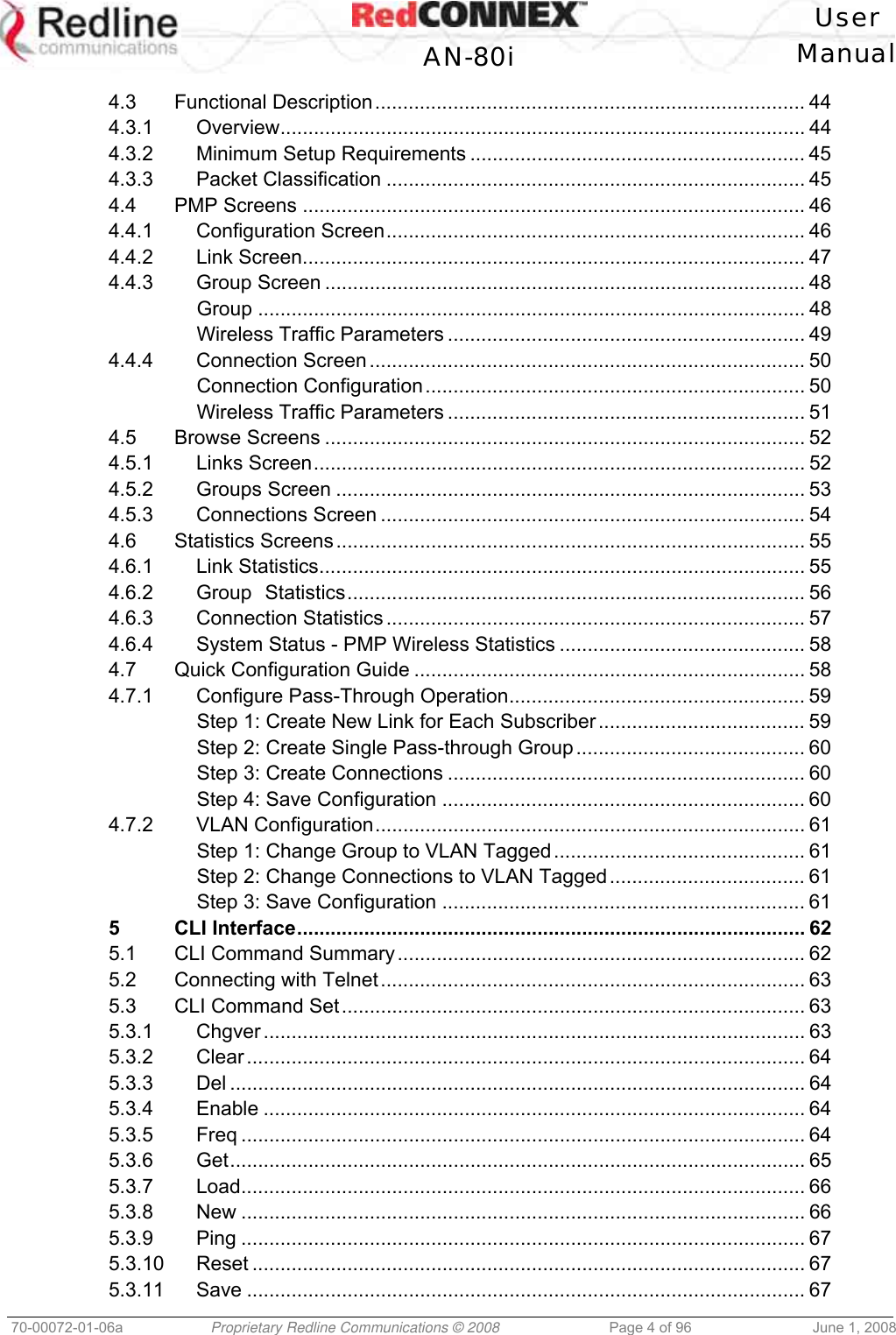 User AN-80i Manual 70-00072-01-06a Proprietary Redline Communications © 2008 Page 4 of 96 June 1, 2008 4.3 Functional Description............................................................................. 44 4.3.1 Overview.............................................................................................. 44 4.3.2 Minimum Setup Requirements ............................................................ 45 4.3.3 Packet Classification ........................................................................... 45 4.4 PMP Screens .......................................................................................... 46 4.4.1 Configuration Screen........................................................................... 46 4.4.2 Link Screen.......................................................................................... 47 4.4.3 Group Screen ...................................................................................... 48 Group .................................................................................................. 48 Wireless Traffic Parameters ................................................................ 49 4.4.4 Connection Screen .............................................................................. 50 Connection Configuration.................................................................... 50 Wireless Traffic Parameters ................................................................ 51 4.5 Browse Screens ...................................................................................... 52 4.5.1 Links Screen........................................................................................ 52 4.5.2 Groups Screen .................................................................................... 53 4.5.3 Connections Screen ............................................................................ 54 4.6 Statistics Screens.................................................................................... 55 4.6.1 Link Statistics....................................................................................... 55 4.6.2 Group Statistics.................................................................................. 56 4.6.3 Connection Statistics ........................................................................... 57 4.6.4 System Status - PMP Wireless Statistics ............................................ 58 4.7 Quick Configuration Guide ...................................................................... 58 4.7.1 Configure Pass-Through Operation..................................................... 59 Step 1: Create New Link for Each Subscriber..................................... 59 Step 2: Create Single Pass-through Group......................................... 60 Step 3: Create Connections ................................................................ 60 Step 4: Save Configuration ................................................................. 60 4.7.2 VLAN Configuration............................................................................. 61 Step 1: Change Group to VLAN Tagged............................................. 61 Step 2: Change Connections to VLAN Tagged................................... 61 Step 3: Save Configuration ................................................................. 61 5 CLI Interface........................................................................................... 62 5.1 CLI Command Summary......................................................................... 62 5.2 Connecting with Telnet............................................................................ 63 5.3 CLI Command Set................................................................................... 63 5.3.1 Chgver ................................................................................................. 63 5.3.2 Clear .................................................................................................... 64 5.3.3 Del ....................................................................................................... 64 5.3.4 Enable ................................................................................................. 64 5.3.5 Freq ..................................................................................................... 64 5.3.6 Get....................................................................................................... 65 5.3.7 Load..................................................................................................... 66 5.3.8 New ..................................................................................................... 66 5.3.9 Ping ..................................................................................................... 67 5.3.10 Reset ................................................................................................... 67 5.3.11 Save .................................................................................................... 67