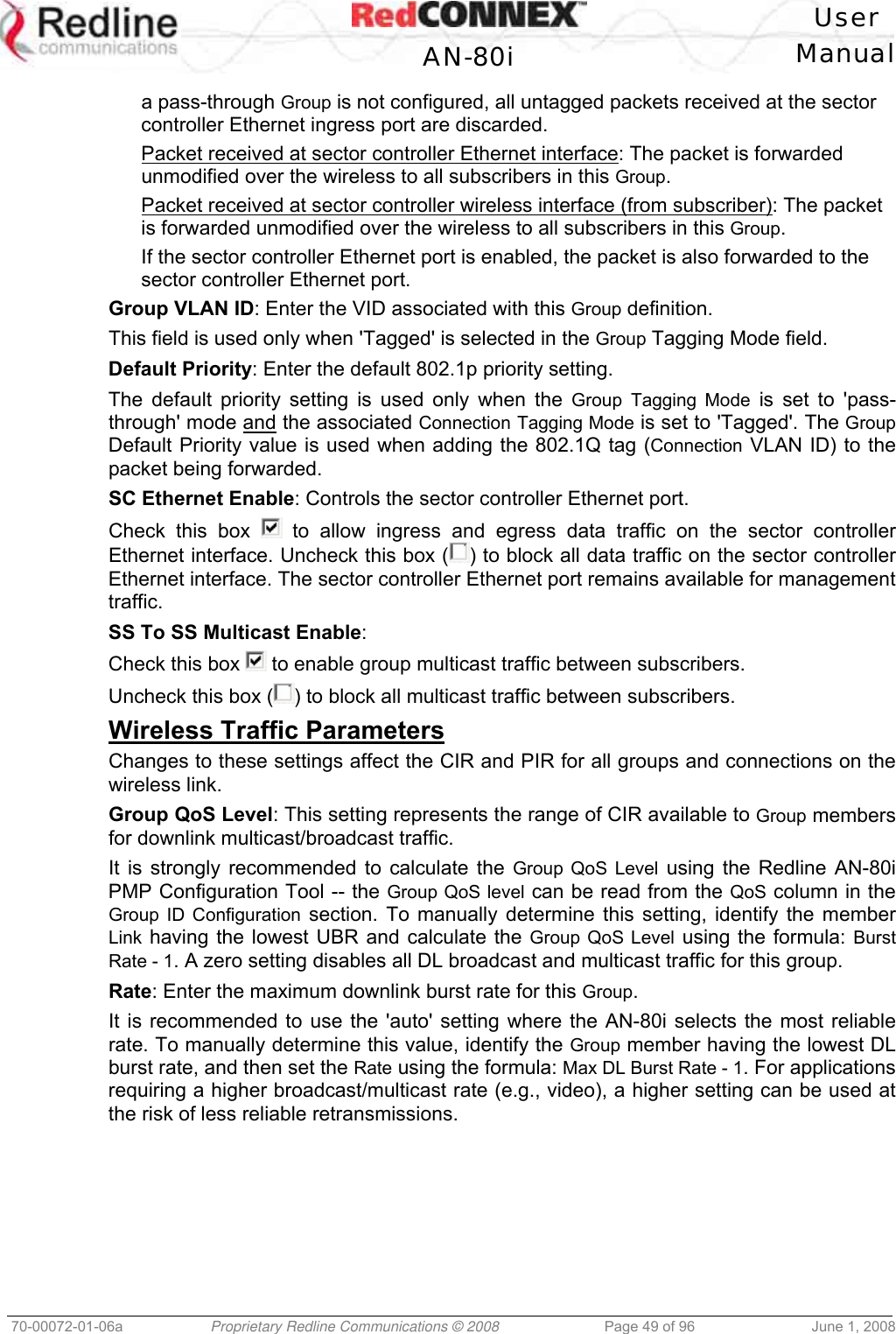 User AN-80i Manual 70-00072-01-06a Proprietary Redline Communications © 2008 Page 49 of 96 June 1, 2008 a pass-through Group is not configured, all untagged packets received at the sector controller Ethernet ingress port are discarded. Packet received at sector controller Ethernet interface: The packet is forwarded unmodified over the wireless to all subscribers in this Group. Packet received at sector controller wireless interface (from subscriber): The packet is forwarded unmodified over the wireless to all subscribers in this Group. If the sector controller Ethernet port is enabled, the packet is also forwarded to the sector controller Ethernet port. Group VLAN ID: Enter the VID associated with this Group definition. This field is used only when 'Tagged' is selected in the Group Tagging Mode field. Default Priority: Enter the default 802.1p priority setting. The default priority setting is used only when the Group Tagging Mode is set to 'pass-through' mode and the associated Connection Tagging Mode is set to 'Tagged'. The Group Default Priority value is used when adding the 802.1Q tag (Connection VLAN ID) to the packet being forwarded. SC Ethernet Enable: Controls the sector controller Ethernet port. Check this box to allow ingress and egress data traffic on the sector controller Ethernet interface. Uncheck this box ( ) to block all data traffic on the sector controller Ethernet interface. The sector controller Ethernet port remains available for management traffic. SS To SS Multicast Enable: Check this box to enable group multicast traffic between subscribers. Uncheck this box ( ) to block all multicast traffic between subscribers. Wireless Traffic Parameters Changes to these settings affect the CIR and PIR for all groups and connections on the wireless link. Group QoS Level: This setting represents the range of CIR available to Group members for downlink multicast/broadcast traffic. It is strongly recommended to calculate the Group QoS Level using the Redline AN-80i PMP Configuration Tool -- the Group QoS level can be read from the QoS column in the Group ID Configuration section. To manually determine this setting, identify the member Link having the lowest UBR and calculate the Group QoS Level using the formula: Burst Rate - 1. A zero setting disables all DL broadcast and multicast traffic for this group. Rate: Enter the maximum downlink burst rate for this Group. It is recommended to use the 'auto' setting where the AN-80i selects the most reliable rate. To manually determine this value, identify the Group member having the lowest DL burst rate, and then set the Rate using the formula: Max DL Burst Rate - 1. For applications requiring a higher broadcast/multicast rate (e.g., video), a higher setting can be used at the risk of less reliable retransmissions.