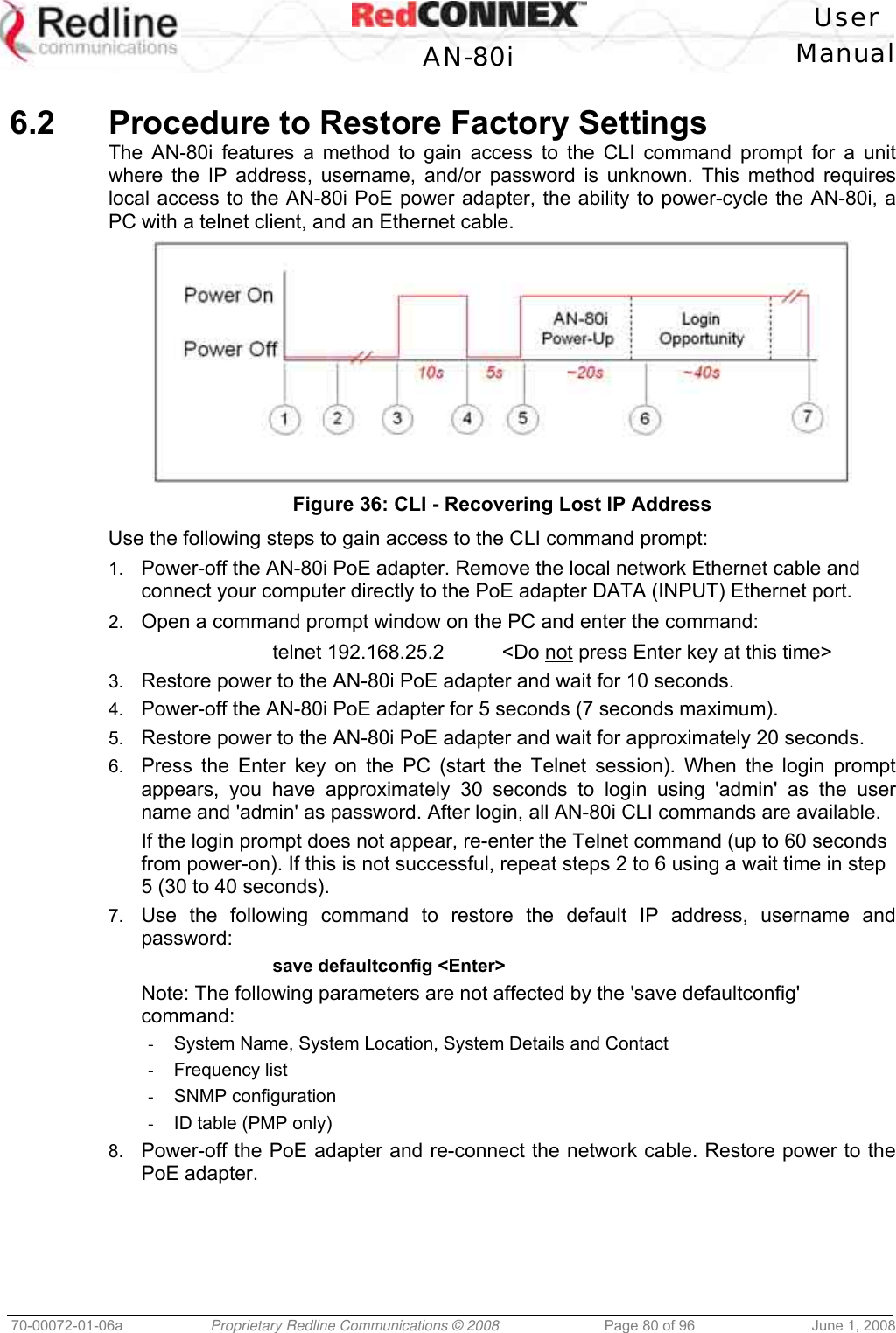 User AN-80i Manual 70-00072-01-06a Proprietary Redline Communications © 2008 Page 80 of 96 June 1, 2008 6.2 Procedure to Restore Factory Settings The AN-80i features a method to gain access to the CLI command prompt for a unit where the IP address, username, and/or password is unknown. This method requires local access to the AN-80i PoE power adapter, the ability to power-cycle the AN-80i, a PC with a telnet client, and an Ethernet cable. Figure 36: CLI - Recovering Lost IP Address Use the following steps to gain access to the CLI command prompt: 1. Power-off the AN-80i PoE adapter. Remove the local network Ethernet cable and connect your computer directly to the PoE adapter DATA (INPUT) Ethernet port. 2. Open a command prompt window on the PC and enter the command: telnet 192.168.25.2 <Do not press Enter key at this time> 3. Restore power to the AN-80i PoE adapter and wait for 10 seconds. 4. Power-off the AN-80i PoE adapter for 5 seconds (7 seconds maximum). 5. Restore power to the AN-80i PoE adapter and wait for approximately 20 seconds. 6. Press the Enter key on the PC (start the Telnet session). When the login prompt appears, you have approximately 30 seconds to login using 'admin' as the user name and 'admin' as password. After login, all AN-80i CLI commands are available. If the login prompt does not appear, re-enter the Telnet command (up to 60 seconds from power-on). If this is not successful, repeat steps 2 to 6 using a wait time in step 5 (30 to 40 seconds). 7. Use the following command to restore the default IP address, username and password: save defaultconfig <Enter> Note: The following parameters are not affected by the 'save defaultconfig' command: - System Name, System Location, System Details and Contact - Frequency list - SNMP configuration - ID table (PMP only) 8. Power-off the PoE adapter and re-connect the network cable. Restore power to the PoE adapter.