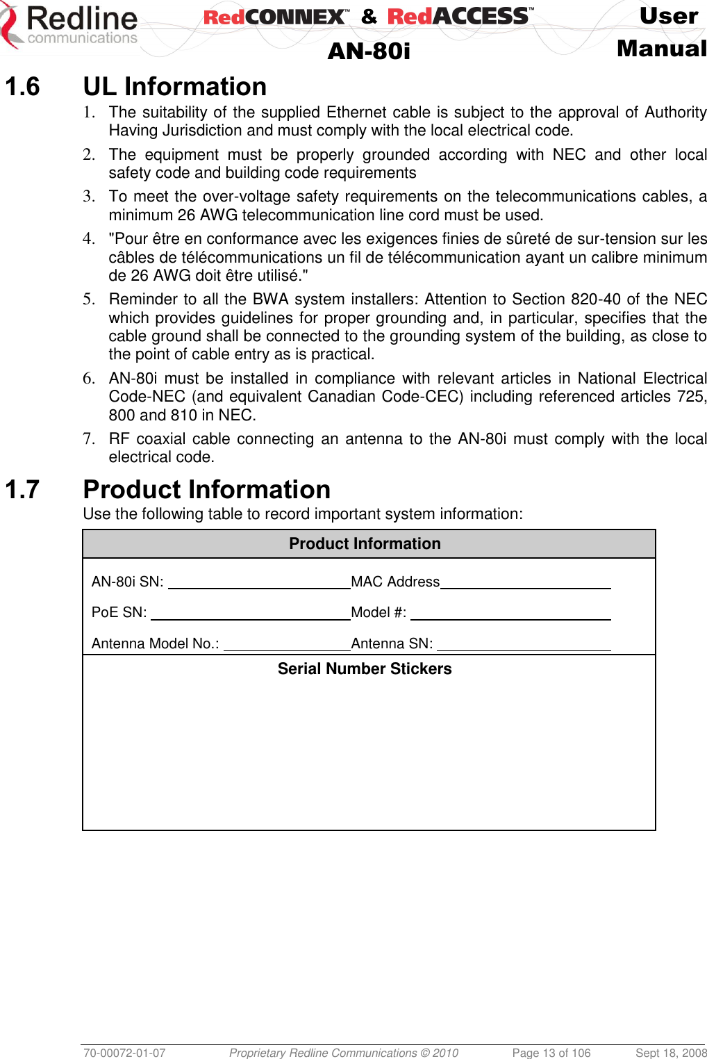    &amp;  User  AN-80i Manual  70-00072-01-07 Proprietary Redline Communications © 2010  Page 13 of 106  Sept 18, 2008 1.6 UL Information 1. The suitability of the supplied Ethernet cable is subject to the approval of Authority Having Jurisdiction and must comply with the local electrical code. 2. The  equipment  must  be  properly  grounded  according  with  NEC  and  other  local safety code and building code requirements 3. To meet the over-voltage safety requirements on the telecommunications cables, a minimum 26 AWG telecommunication line cord must be used. 4. &quot;Pour être en conformance avec les exigences finies de sûreté de sur-tension sur les câbles de télécommunications un fil de télécommunication ayant un calibre minimum de 26 AWG doit être utilisé.&quot; 5. Reminder to all the BWA system installers: Attention to Section 820-40 of the NEC which provides guidelines for proper grounding and, in particular, specifies that the cable ground shall be connected to the grounding system of the building, as close to the point of cable entry as is practical. 6. AN-80i must  be installed  in compliance with relevant articles in  National Electrical Code-NEC (and equivalent Canadian Code-CEC) including referenced articles 725, 800 and 810 in NEC. 7. RF coaxial cable connecting  an antenna to the AN-80i must  comply with the local electrical code. 1.7 Product Information Use the following table to record important system information: Product Information  AN-80i SN:         MAC Address          PoE SN:         Model #:           Antenna Model No.:       Antenna SN:          Serial Number Stickers         
