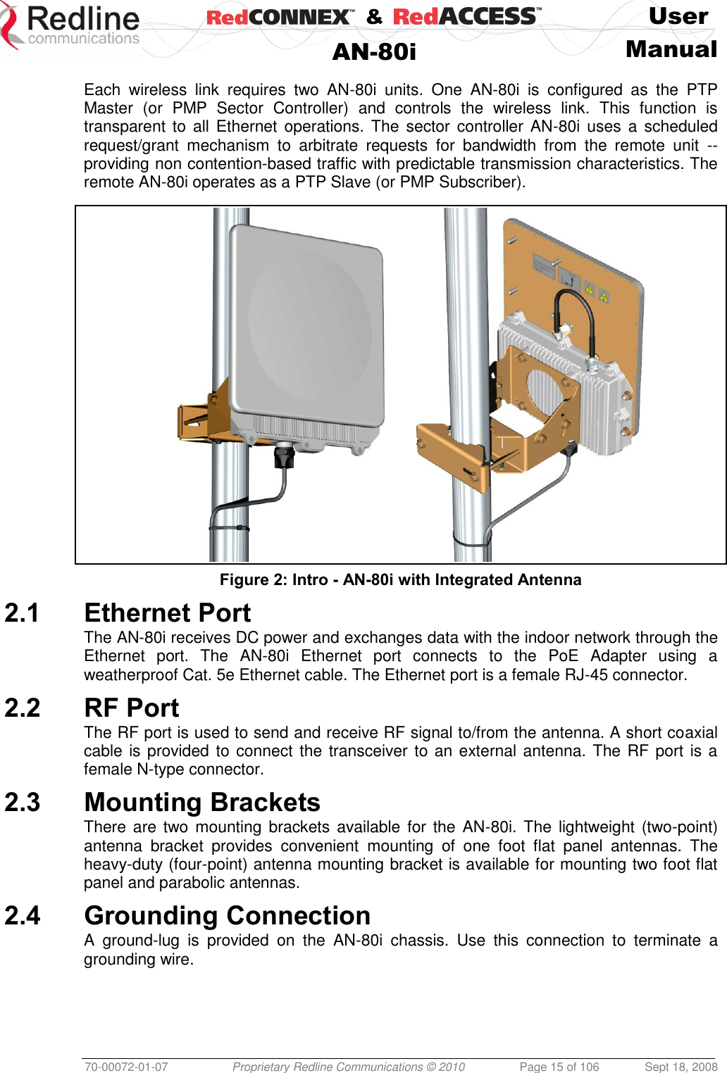    &amp;  User  AN-80i Manual  70-00072-01-07 Proprietary Redline Communications © 2010  Page 15 of 106  Sept 18, 2008  Each  wireless  link  requires  two  AN-80i  units.  One  AN-80i  is  configured  as  the  PTP Master  (or  PMP  Sector  Controller)  and  controls  the  wireless  link.  This  function  is transparent to all Ethernet  operations. The sector  controller AN-80i uses a scheduled request/grant  mechanism  to  arbitrate  requests  for  bandwidth  from  the  remote  unit  -- providing non contention-based traffic with predictable transmission characteristics. The remote AN-80i operates as a PTP Slave (or PMP Subscriber).   Figure 2: Intro - AN-80i with Integrated Antenna 2.1 Ethernet Port The AN-80i receives DC power and exchanges data with the indoor network through the Ethernet  port.  The  AN-80i  Ethernet  port  connects  to  the  PoE  Adapter  using  a weatherproof Cat. 5e Ethernet cable. The Ethernet port is a female RJ-45 connector. 2.2 RF Port The RF port is used to send and receive RF signal to/from the antenna. A short coaxial cable is provided to connect the transceiver to an external antenna. The RF port is a female N-type connector. 2.3 Mounting Brackets There are two mounting brackets  available  for the AN-80i. The  lightweight  (two-point) antenna  bracket  provides  convenient  mounting  of  one  foot  flat  panel  antennas.  The heavy-duty (four-point) antenna mounting bracket is available for mounting two foot flat panel and parabolic antennas. 2.4 Grounding Connection A  ground-lug  is  provided  on  the  AN-80i  chassis.  Use  this  connection  to  terminate  a grounding wire. 
