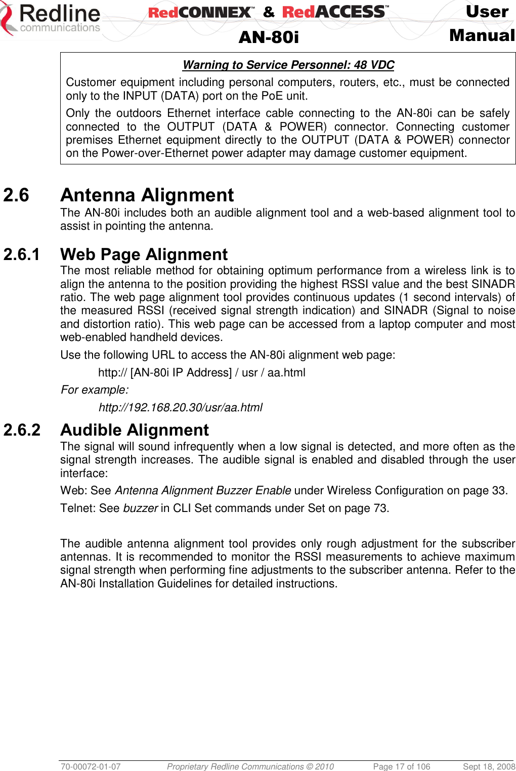    &amp;  User  AN-80i Manual  70-00072-01-07 Proprietary Redline Communications © 2010  Page 17 of 106  Sept 18, 2008  Warning to Service Personnel: 48 VDC Customer equipment including personal computers, routers, etc., must be connected only to the INPUT (DATA) port on the PoE unit.  Only  the  outdoors  Ethernet  interface  cable  connecting  to  the  AN-80i  can  be  safely connected  to  the  OUTPUT  (DATA  &amp;  POWER)  connector.  Connecting  customer premises Ethernet equipment directly to the OUTPUT (DATA &amp; POWER) connector on the Power-over-Ethernet power adapter may damage customer equipment.  2.6 Antenna Alignment The AN-80i includes both an audible alignment tool and a web-based alignment tool to assist in pointing the antenna.   2.6.1 Web Page Alignment The most reliable method for obtaining optimum performance from a wireless link is to align the antenna to the position providing the highest RSSI value and the best SINADR ratio. The web page alignment tool provides continuous updates (1 second intervals) of the measured RSSI (received signal strength indication) and SINADR (Signal to noise and distortion ratio). This web page can be accessed from a laptop computer and most web-enabled handheld devices. Use the following URL to access the AN-80i alignment web page:   http:// [AN-80i IP Address] / usr / aa.html For example:   http://192.168.20.30/usr/aa.html 2.6.2 Audible Alignment The signal will sound infrequently when a low signal is detected, and more often as the signal strength increases. The audible signal is enabled and disabled through the user interface: Web: See Antenna Alignment Buzzer Enable under Wireless Configuration on page 33.  Telnet: See buzzer in CLI Set commands under Set on page 73.  The audible antenna alignment tool provides only rough adjustment for the subscriber antennas. It is recommended to monitor the RSSI measurements to achieve maximum signal strength when performing fine adjustments to the subscriber antenna. Refer to the AN-80i Installation Guidelines for detailed instructions. 