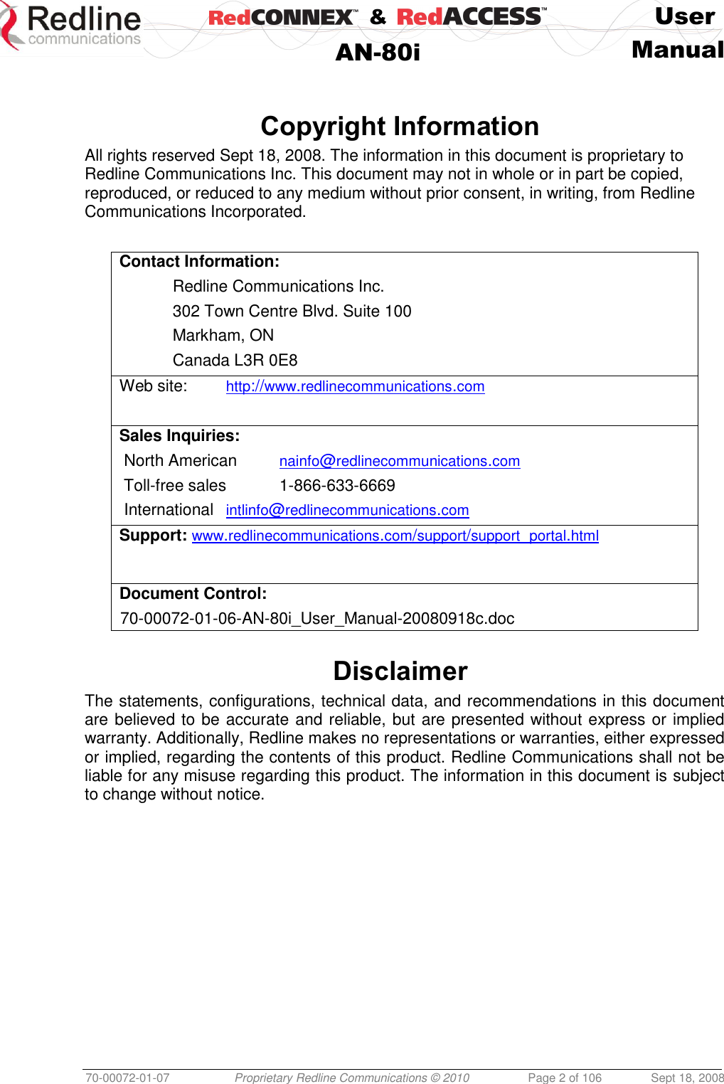    &amp;  User  AN-80i Manual  70-00072-01-07 Proprietary Redline Communications © 2010  Page 2 of 106  Sept 18, 2008   Copyright Information All rights reserved Sept 18, 2008. The information in this document is proprietary to Redline Communications Inc. This document may not in whole or in part be copied, reproduced, or reduced to any medium without prior consent, in writing, from Redline Communications Incorporated.  Contact Information:   Redline Communications Inc.   302 Town Centre Blvd. Suite 100   Markham, ON   Canada L3R 0E8 Web site:   http://www.redlinecommunications.com  Sales Inquiries:  North American   nainfo@redlinecommunications.com  Toll-free sales   1-866-633-6669  International   intlinfo@redlinecommunications.com Support: www.redlinecommunications.com/support/support_portal.html Document Control: 70-00072-01-06-AN-80i_User_Manual-20080918c.doc  Disclaimer The statements, configurations, technical data, and recommendations in this document are believed to be accurate and reliable, but are presented without express or implied warranty. Additionally, Redline makes no representations or warranties, either expressed or implied, regarding the contents of this product. Redline Communications shall not be liable for any misuse regarding this product. The information in this document is subject to change without notice.  